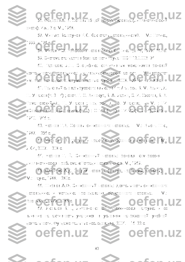 56 . Федоров А. В. Основы общей теории перевода (лингвистиче ский
очерк). Изд. 3-е. М., 1968.
57 .   Миньяр-Белоручев   Р.К.   Как   стать   переводчиком?.   –   М.:   Готика,
1999. – 176 с.
58 . Мирам Г.Э. Профессия переводчик.–К.: Ника-Центр, 1999.–160 с.
59 . Система стандартов безопасности труда ГОСТ 12.0.003−74
60 .   Тарнаева   Л.П.   Специфика   когнитивных   механизмов   речевой
деятельности   переводчика:   лингводидактический   аспект.   –   Университет
им. В.И. Вернадского. «Гуманитарные науки». − 2008. – №11. − 70−80  c.
61 . Толковый словарь русского языка : в 4 т. / гл. ред. Б. М. Волин, Д.
Н. Ушаков (т. 2—4) ; сост. Г. О. Винокур, Б. А. Ларин, С. И. Ожегов, Б. В.
Томашевский,   Д.   Н.   Ушаков   ;   под   ред.   Д.   Н.   Ушакова.   —   М.   :   ГИ
«Советская   энциклопедия»   (т.   1)   :   ОГИЗ   (т.   1)   :   ГИНС   (т.   2—4),   1935—
1940.  - 746 p.
62 .   Чернов   Г.В.   Основы   синхронного   перевода.   –   М.:   Высш.   Шк.,
1987. – 256 с.
63 .   Чернов   Г.В.   Теория   и   практика   синхронного   перевода.   –   М.:
ЛКИ, 2007. − 208 с.
64 .   Чернов   Г.   Ё.   Синхронный   перевод:   речевая   компрессия   —
лингвистическая проблема. «Тетради переводчика». М., 1969.
65 .   Швейцер   А.Д.   Теория   перевода   (статус,   проблемы,   аспекты).   –
М.: Наука, 1988. – 280с.
66 .   Ширяев   А.Ф.   Синхронный   перевод:   Деятельность   синхронного
переводчика   и   методика   преподавания   синхронного   перевода.   –   М.:
Воениздат, 1979. – 183 с.
67 .   Яковлев   Б.П.,   Литовченко   О.Г.   Психическая   нагрузка   и   ее
влияние   на   активность   учащихся   в   условиях   напряженной   учебной
деятельности.  Фундаментальные исследования. 2004. – 16−22 c.
82 