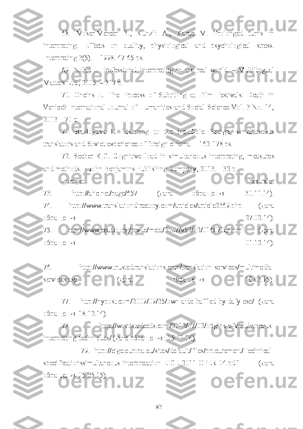 68.   Moser-Mercer   B.,   Künzli   A.,   Korac   M.   Prolonged   turns   in
interpreting:   Effects   on   quality,   physiological   and   psychological   stress.
Interpreting 3(5). – 1998. 47-65 ps.
69.   Nolan   J.   Professional   interpreting   in   the   real   world.     Multilingual‒
Matters Ltd., 2005.   317 p.	
‒
70.   Oncins   E.   The   Process   of   Subtitling   at   Film   Festivals:   Death   in
Venice? International Journal of Humanities and Social Science Vol. 3 No. 14,
2013 – 70 p.
71.   Razlogova   E.   Listening   to   the   inaudible   foreign,   simultaneous
translators and Soviet experience of foreign cinema. – 162-178 ps.
72.   Seeber   K.G.   Cognitive   load   in   simultaneous   interpreting,   measures
and methods. − John Benjamins Publishing Company, 2013. – 32 p.
Internet   resurslar
73.   http://aiic.net/page/657   (дата   обращения   30.11.14).
74.   http://www.translationdirectory.com/articles/article2369.php   (дата
обращения   27.02.14).
75.   http://www.erudit.org/revue/meta/2007/v52/n2/016070ar.html   (дата
обращения   01.12.14).
76.   http://www.trustedtranslations.com/translation-services/multimedia-
services.asp   (дата   обращения   10.03.15).
77.     http://nypost.com/2009/09/25/own-aide-baffled-by-dafy-ese/   (дата
обращения 18.12.14).
78.   http://wordstodeeds.com/2012/07/02/origins-ofsimultaneous-
interpreting-techniques/ (дата обращения: 15.01.14)
                79.   http://eige.europa.eu/sites/default/files/procurement/Technical-
specificationssimultaneous-interpretation-EIGE-2011-OPER-04.pdf   (дата
обращения 05.05.15).
83 