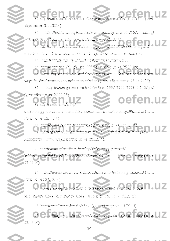 80.http :// websitesfortranslators . elingua . co . uk / accessible /? p =2073   (дата
обращения 2.11.2014).
81.   http://webtv.un.org/search/ukraine-security-council-7157thmeeting/
3476892026001?term=meeting (дата обращения: 03.03.14)
82.http://unprofessionaltranslation.blogspot.ru/2012/12/whispering-and-
inventionof.html (дата обращения 05.05.15). при   синхронном   переводе .
83.  http://library.navoiy-uni.uz/files/tarjimashunoslik.pdf.
84 .  http :// omnica . ru / blog /? user =146 (дата обращения 25.11.14).
85 .   http :// cyberleninka . ru / article / n / comparison - of - thedirect - and - indirect -
ways - in - simultaneous - and - written - translations  (дата обращения: 26.03.2014).
86 .   http :// www . gramota . net / articles / issn _1997-2911_2008_1-1_27. pdf
(дата обращения 20.11.13).
87 . http :// omnica . ru / blogi /
cinkhronnyy _ perevod _ v _ odinochku _ nevozmozhen _ razberemsya /# conclus  (дата
обращения 02.11.14).
88 .  http :// www . zagot . ru / sinhron /5/ (дата обращения: 23.11.14).
89 . http :// egotranslating . com / pressroom / opinion / index . php / olimpiyskiy -
zabegperevodchikov / (дата обращения 26.03.14).
90 . http :// www . spbaudio . ru / catalog / sinhronnyy _ perevod /
kabiny _ perevodchikov /? filter %5 Bd 39 d 5 eae %5 D =48   (дата   обращения
02.12.14).
91 .    http :// www . russian - translators . ru / consumer / sinhronny - perevod / (дата
обращения: 27.02.14).
92 . http :// yunc . org /% D 0%9 E % D 0%9 B % D 0%98% D 0%9 C % D 0%9 F
% D 0%98% D 0%90% D 0%94% D 0%90-80 (дата обращения 6.03.15).
93 .  http :// econf . rae . ru / article /5639: (дата обращения 15.04.15)
94 .   http :// expomir . ru / cms / pages / view / radioguide   (дата   обращения
02.12.14).
84 