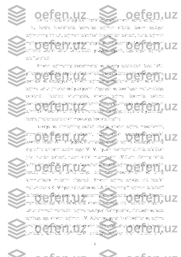 Ushbu holatda shunday taklif berish mumkin: sinxron-ketma-ket tarjimon
-   bu   barcha   bosqichlarda   ketma-ket   tarjimon   sifatida   davom   etadigan
tarjimonning bir  turi, tarjimani  takrorlash bosqichidan tashqari, bunda tarjimon
manba   matnning   audio   yozuvini   tinglaydi   va   bir   vaqtning   o‘zida   ma'lumotni
to‘liqroq   uzatish   uchun   ushbu   audio   yozuvga   tayanib,   tugallangan   tarjimani
talaffuz qiladi.
Sinxron   tarjimaning   eksperimental   va   nazariy   tadqiqotlari   faqat   1960-
yillarning o rtalarida paydo bo la boshladi. Ushbu tadqiqot ishi sinxron tarjimaʻ ʻ
texnikasi   va   strategiyasini,   sinxron   tarjimaning   rivojlanish   tarixini   va   sinxron
tarjima   uchun   jihozlar   evolyutsiyasini   o‘rgangan   va   tavsiflagan   ma'lumotlarga
asoslandi.   Tadqiqot   shuningdek,   sinxron   tarjima   davomida   axborot
texnologiyalari va multimedia tizimlarining o‘rni, shuningdek sinxron tarjimani
ta'minlash mexanizmlari bo‘yicha manbalarni o‘z ichiga oldi, chunki yuqoridagi
barcha jihatlar tadqiqot ishi mavzusiga bevosita bog‘liq.
Rossiya   va   olimlarining   asarlari   orasida   sinxron   tarjima   mexanizmini,
ehtimollikni   prognozlash   hodisasini,   nutqni   siqish   strategiyasini   batafsil
tasvirlab bergan A.F. Shiryayev, shuningdek,  sinxron tarjima  strategiyalarining
eng   to‘liq   tanlovini   taqdim   etgan   V.   M.   Ilyuxin   nashrlarini   alohida   ta'kidlash
joiz.   Bundan   tashqari,   nutqni   siqish   muammosini   I.V.Gurin   o‘zining   ishida
ko‘rib chiqadi. G.V. Chernov o‘z asarlarida sinxron tarjima turlarining tasnifini
beradi,   tarjimaning   ushbu   turiga   doir   turli   mexanizmlarni   va   uning
kommunikativ   modelini   o rganadi.   Sinxron   tarjima   tarixiga   oid   batafsil	
ʻ
ma'lumotlar R.K. Minyar-Beloruchev va E.A.Gofmanning “Tarjimon daftarlari”
da berilgan. E. Razlogova va B. Zagotaning kino sanoatida, Rossiya va Yevropa
mamlakatlaridagi   kinofestivallarda   sinxron   tarjimaga   oid   maqolalari   o‘rganish
uchun qimmatli manbadir. Tarjima nazariyasi nashriyotchisi, o‘qituvchi va katta
tajribaga   ega   sinxron   tarjimon   I.V.   Zubanova   yangi   boshlovchilar   va   tarjima
amaliyoti bilan shug‘ullanuvchi sinxron tarjimonlar uchun zaruriy ma'lumotlar,
jumladan,   kabinada   o‘zini   tutish   qoidalari,   mijozlar   bilan   muloqot   qilish
9 