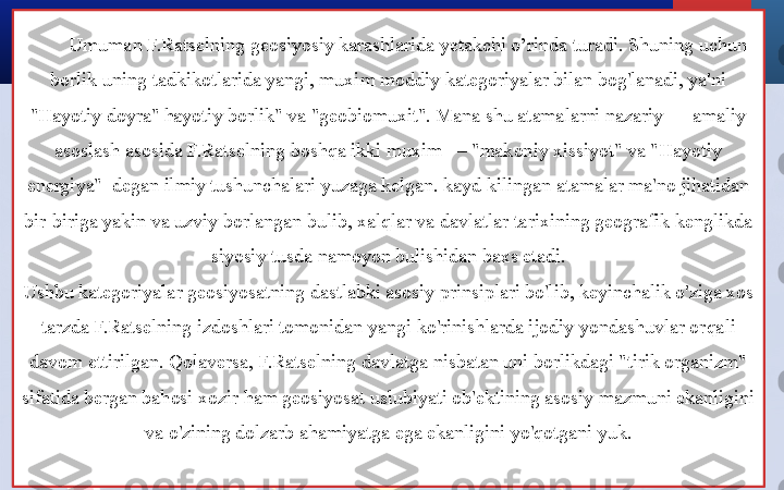 Umuman F.Ratselning geosiyosiy karashlarida yetakchi o’rinda turadi. Shuning uchun 
borlik uning tadkikotlarida yangi, muxim moddiy kategoriyalar bilan bog'lanadi, ya'ni 
"Hayotiy doyra" hayotiy borlik" va "geobiomuxit". Mana shu atamalarni nazariy — amaliy 
asoslash asosida F.Ratselning boshqa ikki muxim — "makoniy xissiyot" va "Hayotiy 
energiya"  degan ilmiy tushunchalari yuzaga kelgan. kayd kilingan atamalar ma'no jihatidan 
bir-biriga yakin va uzviy borlangan bulib, xalqlar va davlatlar tarixining geografik kenglikda 
siyosiy tusda namoyon bulishidan baxs etadi.
Ushbu kategoriyalar geosiyosatning dastlabki asosiy prinsiplari bo'lib, keyinchalik o'ziga xos 
tarzda F.Ratselning izdoshlari tomonidan yangi ko'rinishlarda ijodiy yondashuvlar orqali 
davom ettirilgan. Qolaversa, F.Ratselning davlatga nisbatan uni borlikdagi "tirik organizm" 
sifatida bergan bahosi xozir ham geosiyosat uslubiyati ob'ektining asosiy mazmuni ekanligini 
va o'zining dolzarb ahamiyatga ega ekanligini yo'qotgani yuk. 