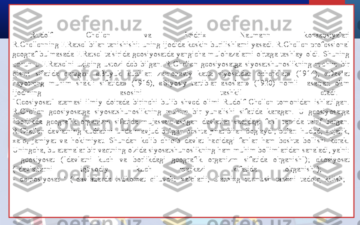 Rudolf  Chellen  va  Fridrix  Naumann  konsepsiyalari
R.Chellenning F.Ratsel bilan tanishishi: uning ijodida keskin burilishlarni yasadi. R.Chellen professional 
geograf  bulmasada  F.Ratsel  ta'sirida  geosiyosatda  yangicha  mulohazalarni  o'rtaga  tashlay  oldi.  Shuning 
uchun  u  F.Ratselni  uzining  ustozi  deb  bilgan.  R.Chellen  geosiyosatga  siyosatshunoslikning  muhim  bir 
qismi  sifatida  qaragan.  «Buyuk  kuchlar:  zamonaviy  katta  siyosatdan  ocherklar»  (1914),  «Davlat 
hayotning  muhim  shakli  sifatida»  (1916),  «Siyosiy  tartiblar  asoslari»  (1920)  nomli    asarlari  olim 
ijodining  asosini  tashkil  etadi.
"Geosiyosat"  atamasi  ilmiy  doirada  birinchi  bulib  shved  olimi  Rudolf  Chellen  tomonidan  ishlatilgan. 
R.Chellen  geosiyosatga  siyosatshunoslikning  muhim  bir  yunalishi  sifatida  karagan.  U  geosiyosatga 
"borlikda  geografik  organizm  sifatida  mujassamlashgan  davlatlar  xaqidagi  fan"  tarzida  ta'rif  bergan. 
R.Chellen  davlatning  kudratini  unda  mavjud  bulgan  beshta  jihat  bilan  boglaydi,  bular:  hudud,  xujalik, 
xalq,  jamiyat  va  hokimiyat.  Shundan  kelib  chiqib  davlat  haqidagi  fanlar  ham  beshta  bo'lishi  kerak. 
Uningcha, bu atamalar bir vaqtning o'zida siyosatshunoslikning ham muhim bo'limlaridan sanaladi, ya'ni:
-  geosiyosat  ("davlatni  kuch  va  borlikdagi  geografik  organizm  sifatida  o'rganish");  ekosiyosat 
("davlatlarni  iqtisodiy  kuch  markazi  sifatida  o'rganish"); 
-  demosiyosat  '  ("davlatlarda  istikomat  qiluvchi  xalqlarii,  ularning  turmush  tarzini  tadqiq  kilish;  