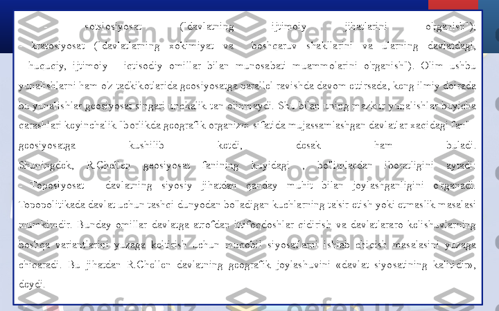 -  sotsiosiyosat  ("davlatning  ijtimoiy  jihatlarini  o'rganish");
-  kratosiyosat  ("davlatlarning  xokimiyat  va    boshqaruv  shakllarini  va  ularning  davlatdagi,
-  huquqiy,  ijtimoiy  -  iqtisodiy  omillar  bilan  munosabati  muammolarini  o'rganish").  Olim  ushbu 
yunalishlarni ham o'z tadkikotlarida geosiyosatga parallel ravishda davom ettirsada, keng ilmiy doirada 
bu yunalishlar geosiyosat singari unchalik tan olinmaydi. Shu bilan uning mazkur yunalishlar buyicha 
qarashlari keyinchalik "borlikda geografik organizm sifatida mujassamlashgan davlatlar xaqidagi fan" - 
geosiyosatga  kushilib  ketdi,  desak  ham  buladi.
Shuningdek,  R.Chellen  geosiyosat  fanining  kuyidagi  ,  bo'limlardan  iboratligini  aytadi:
-  Toposiyosat  -  davlatning  siyosiy  jihatdan  qanday  muhit  bilan  joylashganligini  o'rganadi. 
Topopolitikada davlat uchun tashqi dunyodan bo'ladigan kuchlarning ta'sir etish yoki etmaslik masalasi 
mumkimdir.  Bunday  omillar  davlatga  atrofdan  ittifoqdoshlar  qidirish  va  davlatlararo  kelishuvlarning 
boshqa  variantlarini  yuzaga  keltirish  uchun  muqobil  siyosatlarni  ishlab  chiqish  masalasini  yuzaga 
chiqaradi.  Bu  jihatdan  R.Chellen  davlatning  geografik  joylashuvini  «davlat  siyosatining  kalitidir», 
deydi. 