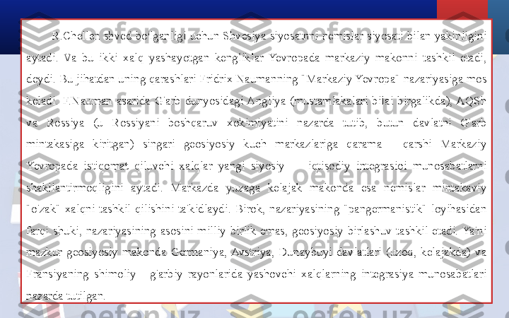 R.Chellen shved bo'lganligi uchun Shvesiya siyosatnni nemislar siyosati bilan yakinligini 
aytadi.  Va  bu  ikki  xalq  yashayotgan  kengliklar  Yevropada  markaziy  makonni  tashkil  etadi, 
deydi. Bu jihatdan uning qarashlari Fridrix Naumanning "Markaziy Yevropa" nazariyasiga mos 
keladi.  F.Nauman  asarida  G'arb  dunyosidagi Angliya  (mustamlakalari  bilai  birgalikda), AQSh 
va  Rossiya  (u  Rossiyani  boshqaruv  xokimiyatini  nazarda  tutib,  butun  davlatni  G'arb 
mintakasiga  kiritgan)  singari  geosiyosiy  kuch  markazlariga  qarama  -  qarshi  Markaziy 
Yevropada  istiqomat  qiluvchi  xalqlar  yangi  siyosiy  —  iqtisodiy  integrasioi  munosabatlarni 
shakllantirmoqligini  aytadi.  Markazda  yuzaga  kelajak  makonda  esa  nemislar  mintakaviy 
"o'zak"  xalqni  tashkil  qilishini  ta'kidlaydi.  Birok,  nazariyasining  "pangermanistik"  loyihasidan 
farqi  shuki,  nazariyasining  asosini  milliy  birlik  emas,  geosiyosiy  birlashuv  tashkil  etadi. Ya'ni 
mazkur  geosiyosiy  makonda  Germaniya,  Avstriya,  Dunaybuyi  davlatlari  (uzoq,  kelajakda)  va 
Fransiyaning  shimoliy  -  g'arbiy  rayonlarida  yashovchi  xalqlarning  integrasiya  munosabatlari 
nazarda tutilgan. 