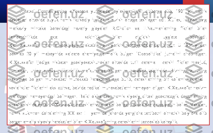 F.Ratsel  Germaniyaning  «Yevropa  yuragi»da  joylashganligini  e'tiborga  olib,  1901  yil  nemis 
davlatlari  o'rtasida  buyuk  nemis  iktisodiy  itgifokini  tuzish  o'rtaga  tashlagan  edi.  Xullas,  F.Ratselning 
markaziy  mintaka  borasidagi  nazariy  g'oyalari  R.Chellen  va  F.Naumanlarning  fikrlari  bilan 
jamoatchilikda  asta  -  sekinlik  bilan  qizikish  uyg'ota  boshladi.
Karl  Xausxofer  -  nemis  geosiyosiy  maktabining  -  yorkin  namoyandalaridan  biridir.  U  1924  yildan 
boshlab  20  yil  maboynida  xalqaro  ahamiyatga  molik  bulgan  "Geopolitika"  jurnalini  chop  etgan.
K.Xausxofer  ijodiga  nisbatan  geosiyosatshunoslar  o'rtasida  turli  qarama  -  qarshi  fikrlar  mavjud, 
jumladan,  uning  nemis  millatchilik  mafkurasiga  bo'lgan  munosabati  to'g'risida.  Bizningcha,  uning 
nasizmga  bo'lgan  munosabati  murakkab  harakterga  ega  bulib,  qarashlarining  bir  ko'lami  nasional  - 
sosialistlar  fikrlarini  aks  ettirsa,  ba'zida  radikal  munosabatlarni  namoyon  qilgan.  K.Xausxofer  nasizm 
mafkurasi  namoyandasi  bo'lmagan.  Balki  o'sha  davr  nemis  siyosiy  elitasi  geostrategik  dasturlarining 
shakllanishida  aynan  K.Xausxofer  qarashlarining  ta'siri  bo'lgan,  desak  xaqiqatga  yaqin  bo'lar.  Masalan, 
nemis  xukmron  doiralarining  XX  asr  I  -  yarmida  jahonda  yangicha  tartibotni  o'rnatish  bo'yicha  olib 
borgan amaliy siyosiy harakatlari bilan K.Xausxoferning qarashlarini taqqoslab ko'raylik.  