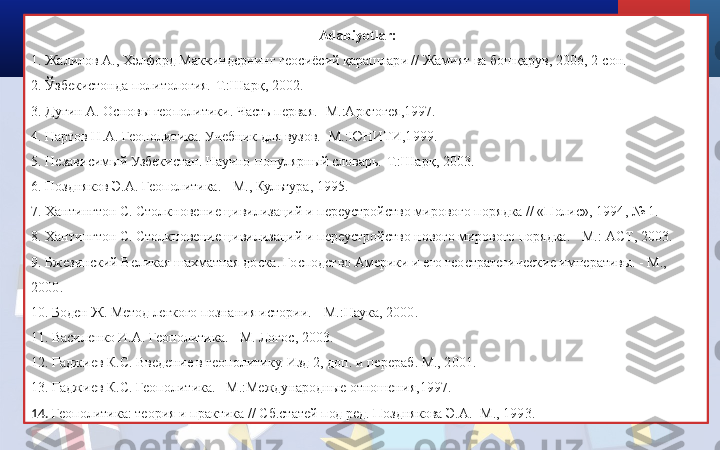 Adabiyotlar:
1. Жалилов А., Хэлфорд Маккиндернинг геосиёсий қарашлари // Жамият ва бошқарув, 2006, 2-сон.
2. Ўзбекистонда политология.-Т.:Шарқ, 2002.
3. Дугин А. Основы геополитики. Часть первая. -М.:Арктогея,1997.
4. Нартов Н.А. Геополитика. Учебник для вузов. -М. : ЮНИТИ , 1999.
5. Независимый Узбекистан. Научно-популярный словарь.-Т.:Шарқ, 2003. 
6. Поздняков Э.А. Геополитика. - М., Культура, 1995.
7. Хантингтон С. Столкновение цивилизаций и переустройство мирового порядка // «Полис», 1994, № 1.
8 . Хантингтон С. Столкновение цивилизаций и переустройство нового мирового порядка. - М.:  ACT , 2003.
9.  Бжезинский Великая шахматная доска. Господство Америки и его геостратегические императивы. - М., 
2000 . 
10.  Боден Ж. Метод легкого познания истории. - М. : Наука, 2000 . 
11.  Василенко И.А. Геополитика. - М. Логос, 2003.
12.  Гаджиев К.С. Введение в геополитику. Изд 2, доп. и перераб. М., 2001. 
13.  Гаджиев К.С. Геополитика.  – М .: Международные отношения , 1997.
14.  Геополитика: теория и практика // Сб.статей под ред. Позднякова Э.А. -М., 1993. 