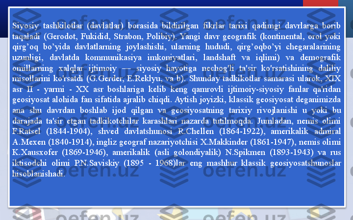 Siyosiy  tashkilotlar  (davlatlar)  borasida  bildirilgan  fikrlar  tarixi  qadimgi  davrlarga  borib 
taqaladi  (Gerodot,  Fukidid,  Strabon,  Polibiy).  Yangi  davr  geografik  (kontinental,  orol  yoki 
qirg’oq  bo’yida  davlatlarning  joylashishi,  ularning  hududi,  qirg’oqbo’yi  chegaralarining 
uzunligi,  davlatda  kommunikasiya  imkoniyatlari,  landshaft  va  iqlimi)  va  demografik 
omillarning  xalqlar  ijtimoiy  —  siyosiy  hayotiga  nechog'li  ta'sir  ko'rsatishining  daliliy 
misollarini  ko'rsatdi  (G.Gerder,  E.Reklyu,  va  b).  Shunday  tadkikotlar  samarasi  ularok,  XIX 
asr  II  -  yarmi  -  XX  asr  boshlariga  kelib  keng  qamrovli  ijtimoiy-siyosiy  fanlar  qa'ridan 
geosiyosat alohida fan sifatida ajralib chiqdi. Aytish joyizki, klassik geosiyosat deganimizda 
ana  shu  davrdan  boshlab  ijod  qilgan  va  geosiyosatning  tarixiy  rivojlanishi  u  yoki  bu 
darajada  ta'sir  etgan  tadkikotchilar  karashlari  nazarda  tutilmoqda.  Jumladan,  nemis  olimi 
F.Ratsel  (1844-1904),  shved  davlatshunosi  R.Chellen  (1864-1922),  amerikalik  admiral 
A.Mexen (1840-1914), ingliz geograf nazariyotchisi X.Makkinder (1861-1947), nemis olimi 
K.Xausxofer  (1869-1946),  amerikalik  (asli  golondiyalik)  N.Spikmen  (1893-1943)  va  rus 
iktisodchi  olimi  P.N.Saviskiy  (1895  -  1968)lar  eng  mashhur  klassik  geosiyosatshunoslar 
hisoblanishadi.  