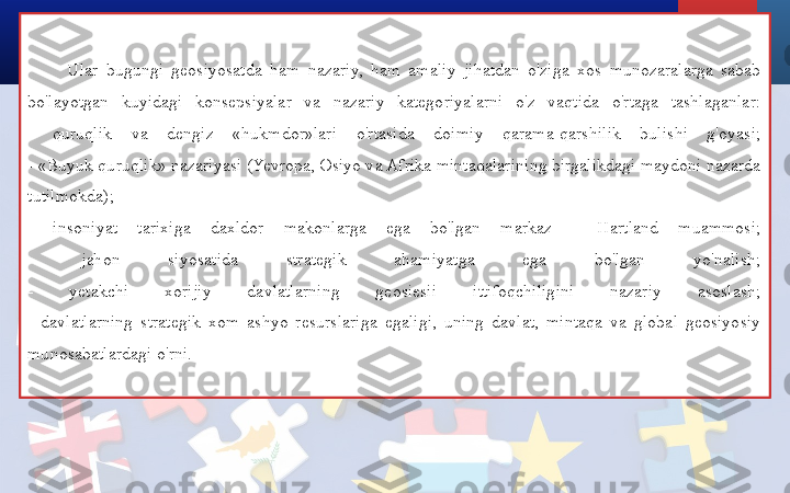 Ular  bugungi  geosiyosatda  ham  nazariy,  ham  amaliy  jihatdan  o'ziga  xos  munozaralarga  sabab 
bo'layotgan  kuyidagi  konsepsiyalar  va  nazariy  kategoriyalarni  o'z  vaqtida  o'rtaga  tashlaganlar:
-  quruqlik  va  dengiz  «hukmdor»lari  o'rtasida  doimiy  qarama-qarshilik  bulishi  g'oyasi;
- «Buyuk quruqlik» nazariyasi (Yevropa, Osiyo va Afrika mintaqalarining birgalikdagi maydoni nazarda 
tutilmokda);
-  insoniyat  tarixiga  daxldor  makonlarga  ega  bo'lgan  markaz  -  Hartland  muammosi;
-  jahon  siyosatida  strategik  ahamiyatga  ega  bo'lgan  yo'nalish;
-  yetakchi  xorijiy  davlatlarning  geosiesii  ittifoqchiligini  nazariy  asoslash;
-  davlatlarning  strategik  xom  ashyo  resurslariga  egaligi,  uning  davlat,  mintaqa  va  global  geosiyosiy 
munosabatlardagi o'rni. 