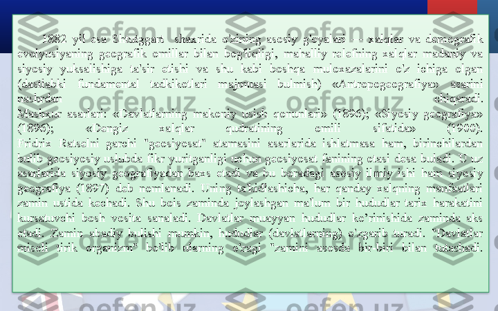 1882  yil  esa  Shtutggart    shaxrida  o'zining  asosiy  g'oyalari  —  xalqlar  va  demografik 
evolyusiyaning  geografik  omillar  bilan  bog'liqligi,  mahalliy  relefning  xalqlar  madaniy  va 
siyosiy  yuksalishiga  ta'sir  etishi  va  shu  kabi  boshqa  muloxazalarini  o'z  ichiga  olgan 
(dastlabki  fundamental  tadkikotlari  majmuasi  bulmish)  «Antropogeografiya»  asarini 
nashrdan  chiqaradi.
Mashxur  asarlari:  «Davlatlarning  makoniy  usish  qonunlari»  (1896);  «Siyosiy  geografiya» 
(1896);  «Dengiz  xalqlar  qudratining  omili  sifatida»  (1900).
Fridrix  Ratselni  garchi  "geosiyosat"  atamasini  asarlarida  ishlatmasa  ham,  birinchilardan 
bulib  geosiyosiy  uslubda  fikr  yuritganligi  uchun  geosiyosat  fanining  otasi  desa  buladi.  U  uz 
asarlarida  siyosiy  geografiyadan  baxs  etadi  va  bu  boradagi  asosiy  ilmiy  ishi  ham  siyosiy 
geografiya  (1897)  deb  nomlanadi.  Uning  ta'kidlashicha,  har  qanday  xalqning  manfaatlari 
zamin  ustida  kechadi.  Shu  bois  zaminda  joylashgan  ma'lum  bir  hududlar  tarix  harakatini 
kursatuvchi  bosh  vosita  sanaladi.  Davlatlar  muayyan  hududlar  ko’rinishida  zaminda  aks 
etadi.  Zamin  abadiy  bulishi  mumkin,  hududlar  (davlatlarning)  o'zgarib  turadi.  "Davlatlar 
misoli  tirik  organizm"  bo'lib  ularning  o'zagi  "zamini  asosda  bir-biri  bilan  tutashadi.  