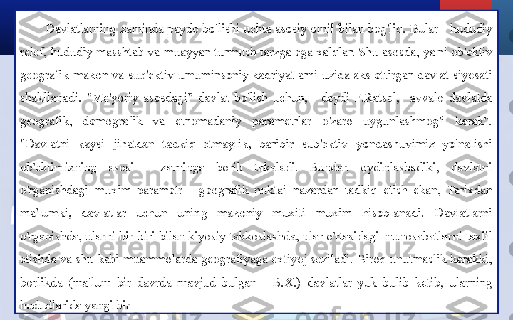 Davlatlarning zaminda paydo bo'lishi uchta asosiy omil bilan bog'liq. Bular - hududiy 
relef, hududiy masshtab va muayyan turmush tarzga ega xalqlar. Shu asosda, ya'ni ob'ektiv 
geografik  makon  va  sub'ektiv  umuminsoniy  kadriyatlarni  uzida  aks  ettirgan  davlat  siyosati 
shakllanadi.  "Me'yoriy  asosdagi"  davlat  bo'lish  uchun,  -  deydi  F.Ratsel,    avvalo  davlatda 
geografik,  demografik  va  etnomadaniy  parametrlar  o'zaro  uygunlashmog'i  kerak".
"Davlatni  kaysi  jihatdan  tadkiq  etmaylik,  baribir  sub'ektiv  yondashuvimiz  yo'nalishi 
ob'ektimizning  asosi  -  zaminga  borib  takaladi.  Bundan  oydinlashadiki,  davlatni 
o'rganishdagi  muxim  parametr  -  geografik  nuktai  nazardan  tadkiq  etish  ekan,  Tarixdan 
ma'lumki,  davlatlar  uchun  uning  makoniy  muxiti  muxim  hisoblanadi.  Davlatlarni 
o'rganishda, ularni bir-biri bilan kiyosiy takkoslashda, ular o'rtasidagi munosabatlarni taxlil 
etishda va shu kabi muammolarda geografiyaga extiyoj seziladi. Biroq unutmaslik kerakki, 
borlikda  (ma'lum  bir  davrda  mavjud  bulgan  -  B.X.)  davlatlar  yuk  bulib  ketib,  ularning 
hududlarida yangi bir  