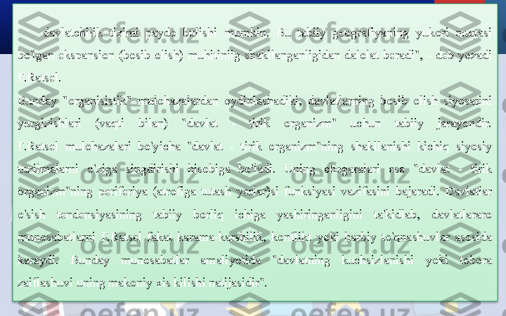 davlatchilik  tizimi  paydo  bulishi  mumkin.  Bu  tabiiy  geografiyaning  yukori  nuqtasi 
bo'lgan  ekspansion  (bosib  olish)  muhitiniig  shakllanganligidan  dalolat  beradi",  -  deb  yozadi 
F.Ratsel.
Bunday  "organisistik"  mulohazalardan  oydinlashadiki,  davlatlarning  bosib  olish  siyosatini 
yurgizishlari  (vaqti  bilan)  "davlat  -  tirik  organizm"  uchun  tabiiy  jarayondir.
F.Ratsel  mulohazalari  bo'yicha  "davlat  -  tirik  organizm"ning  shakllanishi  kichiq  siyosiy 
tuzilmalarni  o'ziga  singdirishi  hisobiga  bo'ladi.  Uning  chegaralari  esa  "davlat  -  tirik 
organizm"ning  periferiya  (atrofiga  tutash  yerlar)si  funksiyasi  vazifasini  bajaradi.  Davlatlar 
o'sish  tendensiyasining  tabiiy  borliq  ichiga  yashiringanligini  ta'kidlab,  davlatlararo 
munosabatlarni  F.Ratsel  fakat  karama-karshilik,  konflikt  yoki  harbiy  to'qnashuvlar  asosida 
karaydi.  Bunday  munosabatlar  amaliyotida  "davlatning  kuchsizlanishi  yoki  tobora 
zaiflashuvi uning makoniy xis kilishi natijasidir".  