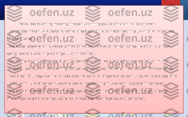 F.Ratsel davlatlarning makoniy jihatdan usishining yettita prinsipini ishlab chiqqan:
- har qanday makon usha joyda istikomat kilayotgan millatlar madaniyatining usishi bilan birgalikda 
kengayib boradi;
- davlatdagi goyaviy birlik, savdo tarmoklari va faol harakatlar hamda nechog'li «tortish kuchi»ga 
egaligi davlat kudratining o'sishiga ulushini qo'shadi;
- davlatning o'sishi boshqa davlatlarni o'ziga qo'shib olish va buysindirish evaziga bo'lishi mumkin;
- chegara - davlat o'sish darajasining kuchga kodir yoki kodir emasligini ko'rsatuvchi chekka sarhad 
hisoblanadi. Shunday ekan har bir davlatda markaz bilan chegara o'rtasida muntazzam aloqa bog'lanib 
turishi lozim. Ular o'rtasida muvozanat davlat maydonining mustaxkamlik darajasini ko'rsatadi;
- davlat usish asosida muhim ahamiyatga ega bo'lgan omillar: fizik - geografik muxitga, kirgoriy 
chiziklarga, daryolar o'zaniga, tabiiy resurslarga boy rayonlarga katta e'tibor beradi;  