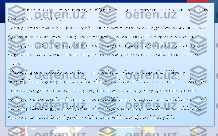 nisbatan ibtidoiy turmush tarzga ega bo’lgan davlatlarga usish tashkaridan, sivilizatsiya darajasi 
yukori davlatlardan keladi;
ijtimoiy jihatdan hududlarning doimiy o’sib borishi davlatlardan davlatlarga o’tadi va bu qonuniyat.
Agar xalqaro munosabatlar tarixiga nazar tashlasak, F.Ratsel «konun»larining amaliyotda aks 
etganligiga amin bulamiz. Bunga XIX asr oxirlarida jahon siyosiy haritasida xokimiyat va boyliklarni 
kulga kiritish uchun etakchi davlatlarning harbiy - siyosiy harakatlarini misol qilib keltirishimiz 
mumkin.
F.Ratselning etnos va borlik o'rtasidagi munosabatlarga nisbatan bildirgan fikrni "Siyosiy 
geografiya"ning kuyidagi fragmentida ko'rish mumkin: "Davlat Yer yuzining ma'lum bir nuktasida 
harakatlanayotgan organizmdir. Uning rivojlanish tavsifini u erda yashayotgan xalqlar va o'sha 
zaminning qanday tavsiflanishidan qidirmoq kerak. Xalqning qanday turmush tarzda kun kechirishi 
borlikning (davlatning) geografik joylashuvi va chegaralarining kay xolatdaligiga kuprok borlik... 
Agar xalq, uz hududida uzini yaxshi xis kilsa, usha borlik (davlat) tavsifi ijobiydir".  