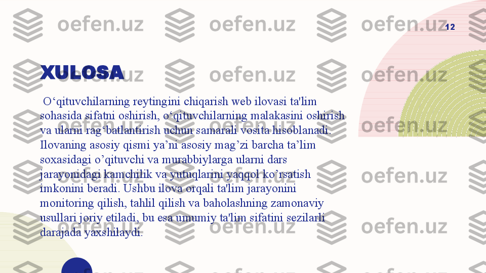 XULOSA
  O‘qituvchilarning reytingini chiqarish web ilovasi ta'lim 
sohasida sifatni oshirish, o‘qituvchilarning malakasini oshirish 
va ularni rag‘batlantirish uchun samarali vosita hisoblanadi. 
Ilovaning asosiy qismi ya’ni asosiy mag’zi barcha ta’lim 
soxasidagi o’qituvchi va murabbiylarga ularni dars 
jarayonidagi kamchilik va yutuqlarini yaqqol ko’rsatish 
imkonini beradi. Ushbu ilova orqali ta'lim jarayonini 
monitoring qilish, tahlil qilish va baholashning zamonaviy 
usullari joriy etiladi, bu esa umumiy ta'lim sifatini sezilarli 
darajada yaxshilaydi. 12  