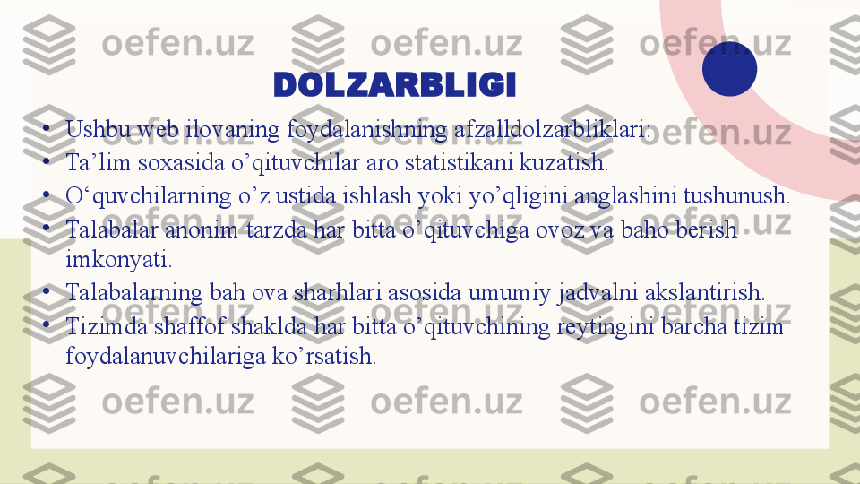 DOLZARBLIGI
•
Ushbu web ilovaning foydalanishning afzalldolzarbliklari: 
•
Ta’lim soxasida o’qituvchilar aro statistikani kuzatish.
•
O‘quvchilarning o’z ustida ishlash yoki yo’qligini anglashini tushunush.
•
Talabalar anonim tarzda har bitta o’qituvchiga ovoz va baho berish 
imkonyati.
•
Talabalarning bah ova sharhlari asosida umumiy jadvalni akslantirish.
•
Tizimda shaffof shaklda har bitta o’qituvchining reytingini barcha tizim 
foydalanuvchilariga ko’rsatish. 