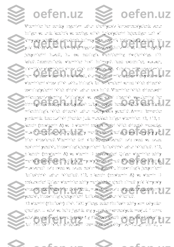 Vitaminlar   har   qanday   organizm   uchun   ahamiyatsiz   kontsentratsiyalarda   zarur
bo'lgan   va   unda   katalitik   va   tartibga   solish   funktsiyalarini   bajaradigan   turli   xil
kimyoviy   tabiatdagi   almashtirib   bo'lmaydigan   organik   birikmalar   guruhidir.   Bir
yoki  boshqa vitamin etishmasligi  organizmning metabolizmini  va normal  hayotiy
jarayonlarini   buzadi,   bu   esa   patologik   sharoitlarning   rivojlanishiga   olib
keladi.   Geterotroflarda   vitaminlar   hosil   bo'lmaydi.   Faqat   avtotroflar,   xususan,
o'simliklar   vitaminlarni   sintez   qilish   qobiliyatiga   ega.   Ko'pgina   mikroorganizmlar
ham bir qator vitaminlar hosil qiladi, shuning uchun mikroorganizmlar yordamida
vitaminlarni  sintez qilish ushbu biologik faol birikmalarni  sanoat  ishlab chiqarish
texnologiyalarini   ishlab   chiqish   uchun   asos   bo'ldi.   Vitaminlar   ishlab   chiqaruvchi
mikroorganizmlarning   fiziologiyasi   va   genetikasini   o'rganish   va   ularning   har
birining   biosintezi   yo'llarini   yoritish   tufayli   deyarli   barcha   ma'lum   vitaminlarni
mikrobiologik   ishlab   chiqarish   uchun   nazariy   asos   yaratildi.   Ammo   fermentlar
yordamida faqat tuzilishi jihatidan juda murakkab bo'lgan vitaminlar: B2, B12, p-
karotin   (provitamin   A)   va   D   vitamini   prekursorlarini   ishlab   chiqarish   maqsadga
muvofiqdir.Qolgan   vitaminlar   tabiiy   manbalardan   ajratilgan.   yoki   kimyoviy   yo'l
bilan   sintezlanadi.   Vitaminlar   dori   sifatida,   muvozanatli   oziq-ovqat   va   ozuqa
ratsionini yaratish, biotexnologik jarayonlarni faollashtirish uchun ishlatiladi.   B12,
p-karotin   (provitamin   A)   va   vitamin   D   prekursorlari   Qolgan   vitaminlar   tabiiy
manbalardan ajratib olinadi yoki kimyoviy sintez qilinadi.   Vitaminlar dori sifatida,
muvozanatli   oziq-ovqat   va   ozuqa   ratsionini   yaratish,   biotexnologik   jarayonlarni
faollashtirish   uchun   ishlatiladi.   B12,   p-karotin   (provitamin   A)   va   vitamin   D
prekursorlari  Qolgan vitaminlar  tabiiy manbalardan ajratib olinadi  yoki  kimyoviy
sintez qilinadi.   Vitaminlar dori sifatida, muvozanatli oziq-ovqat va ozuqa ratsionini
yaratish, biotexnologik jarayonlarni faollashtirish uchun ishlatiladi.
B2 vitamini (riboflavin) olish.   1930-yillarga qadar riboflavin tabiiy xom ashyodan
ajratilgan.   U   sabzi   va   baliq   jigarida   eng   yuqori   konsentratsiyada   mavjud.   1   tonna
sabzidan atigi 1 g, 1 tonna jigardan 6 g riboflavin ajratib olish mumkin.1935 yilda
faol   riboflavin   ishlab   chiqaruvchi   Eremothecium   ashbyii   zamburug‘i   topildi,   u 