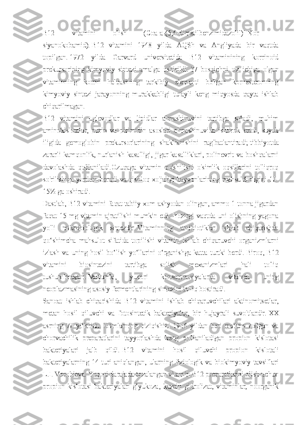 B12   vitamini   olish   (Coa[a-(5,6-dimetilbenzimidazolil)]-Kor   -
siyanokobamid).   B12   vitamini   1948   yilda   AQSh   va   Angliyada   bir   vaqtda
topilgan.   1972   yilda   Garvard   universitetida   B12   vitaminining   korrinoid
prekursorining   kimyoviy   sintezi   amalga   oshirildi.   37   bosqichni   o'z   ichiga   olgan
vitaminning   korrin   halqasining   tarkibiy   elementi   bo'lgan   kornesteronning
kimyoviy   sintezi   jarayonning   murakkabligi   tufayli   keng   miqyosda   qayta   ishlab
chiqarilmagan.
B12   vitamini   uglevodlar   va   lipidlar   almashinuvini   tartibga   soladi,   muhim
aminokislotalar,   purin   va   pirimidin   asoslari   almashinuvida   ishtirok   etadi,   suyak
iligida   gemoglobin   prekursorlarining   shakllanishini   rag'batlantiradi;   tibbiyotda
zararli   kamqonlik,   nurlanish   kasalligi,   jigar   kasalliklari,   polinevrit   va   boshqalarni
davolashda   qo'llaniladi.Ozuqaga   vitamin   qo'shilishi   o'simlik   oqsillarini   to'liqroq
so'rilishiga yordam beradi va qishloq xo'jaligi hayvonlarining mahsuldorligini 10-
15% ga oshiradi.
Dastlab, B12 vitamini faqat tabiiy xom ashyodan olingan, ammo 1 tonna jigardan
faqat   15   mg  vitamin  ajratilishi   mumkin  edi.   Hozirgi   vaqtda   uni   olishning   yagona
yo'li   mikrobiologik   sintezdir.   Vitaminning   antibiotiklar   ishlab   chiqarishda
qo‘shimcha   mahsulot   sifatida   topilishi   vitamin   ishlab   chiqaruvchi   organizmlarni
izlash   va   uning   hosil   bo‘lish   yo‘llarini   o‘rganishga   katta   turtki   berdi.   Biroq,   B12
vitamini   biosintezini   tartibga   solish   mexanizmlari   hali   to'liq
tushunilmagan.   Ma'lumki,   yuqori   konsentratsiyalarda   vitamin   uning
neoplazmasining asosiy fermentlarining sintezini to'liq bostiradi.
Sanoat   ishlab   chiqarishida   B12   vitamini   ishlab   chiqaruvchilari   aktinomitsetlar,
metan   hosil   qiluvchi   va   fotosintetik   bakteriyalar,   bir   hujayrali   suvo'tlardir.   XX
asrning   70-yillarida.   Olimlarning   qiziqishini   1906   yildan   beri   ma'lum   bo'lgan   va
chorvachilik   preparatlarini   tayyorlashda   keng   qo'llaniladigan   propion   kislotasi
bakteriyalari   jalb   qildi.   B12   vitamini   hosil   qiluvchi   propion   kislotali
bakteriyalarning   14   turi   aniqlangan,   ularning   fiziologik   va   biokimyoviy   tavsiflari
L.I.   Vorobieva.   Yuqori darajada tozalangan vitamin B12 preparatlarini olish uchun
propion   kislotasi   bakteriyalari   glyukoza,   kazein   gidrolizat,   vitaminlar,   noorganik 