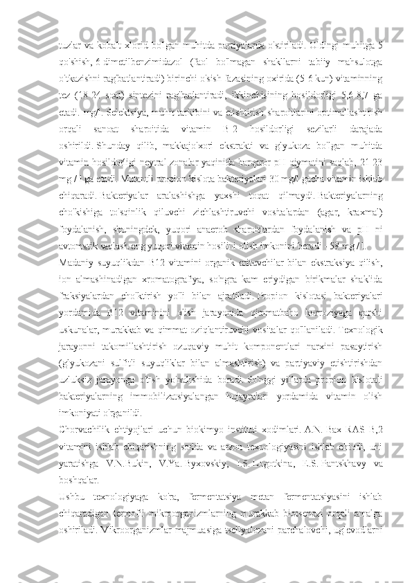 tuzlar   va   kobalt   xlorid  bo'lgan   muhitda  partiyalarda  o'stiriladi.   Oldingi   muhitga   5
qo'shish,   6-dimetilbenzimidazol   (faol   bo'lmagan   shakllarni   tabiiy   mahsulotga
o'tkazishni rag'batlantiradi) birinchi o'sish fazasining oxirida (5-6 kun) vitaminning
tez   (18-24   soat)   sintezini   rag'batlantiradi,   ikkinchisining   hosildorligi   5,6-8,7   ga
etadi. mg/l.   Selektsiya, muhit tarkibini va etishtirish sharoitlarini optimallashtirish
orqali   sanoat   sharoitida   vitamin   B]2   hosildorligi   sezilarli   darajada
oshirildi.   Shunday   qilib,   makkajo'xori   ekstrakti   va   glyukoza   bo'lgan   muhitda
vitamin hosildorligi neytral zonalar yaqinida barqaror pH qiymatini saqlab, 21-23
mg / l ga etadi.   Mutantli propion kislota bakteriyalari 30 mg/l gacha vitamin ishlab
chiqaradi.   Bakteriyalar   aralashishga   yaxshi   toqat   qilmaydi.   Bakteriyalarning
cho'kishiga   to'sqinlik   qiluvchi   zichlashtiruvchi   vositalardan   (agar,   kraxmal)
foydalanish,   shuningdek,   yuqori   anaerob   sharoitlardan   foydalanish   va   pH   ni
avtomatik saqlash eng yuqori vitamin hosilini olish imkonini beradi - 58 mg / l.
Madaniy   suyuqlikdan   B12   vitamini   organik   erituvchilar   bilan   ekstraksiya   qilish,
ion   almashinadigan   xromatografiya,   so'ngra   kam   eriydigan   birikmalar   shaklida
fraksiyalardan   cho'ktirish   yo'li   bilan   ajratiladi.   Propion   kislotasi   bakteriyalari
yordamida   B12   vitaminini   olish   jarayonida   qimmatbaho   korroziyaga   qarshi
uskunalar,   murakkab   va   qimmat   oziqlantiruvchi   vositalar   qo'llaniladi.   Texnologik
jarayonni   takomillashtirish   ozuqaviy   muhit   komponentlari   narxini   pasaytirish
(glyukozani   sulfitli   suyuqliklar   bilan   almashtirish)   va   partiyaviy   etishtirishdan
uzluksiz   jarayonga   o'tish   yo'nalishida   boradi.   So'nggi   yillarda   propion   kislotali
bakteriyalarning   immobilizatsiyalangan   hujayralari   yordamida   vitamin   olish
imkoniyati o'rganildi.
Chorvachilik   ehtiyojlari   uchun   biokimyo   instituti   xodimlari.   A.N.   Bax   RAS   B,2
vitamini   ishlab   chiqarishning   sodda   va   arzon   texnologiyasini   ishlab   chiqdi,   uni
yaratishga   V.N.Bukin,   V.Ya.   Byxovskiy,   I.S.   Logotkina,   E.S.   Pantskhavy   va
boshqalar.
Ushbu   texnologiyaga   ko'ra,   fermentatsiya   metan   fermentatsiyasini   ishlab
chiqaradigan   termofil   mikroorganizmlarning   murakkab   biotsenozi   orqali   amalga
oshiriladi.   Mikroorganizmlar  majmuasiga tsellyulozani  parchalovchi, uglevodlarni 