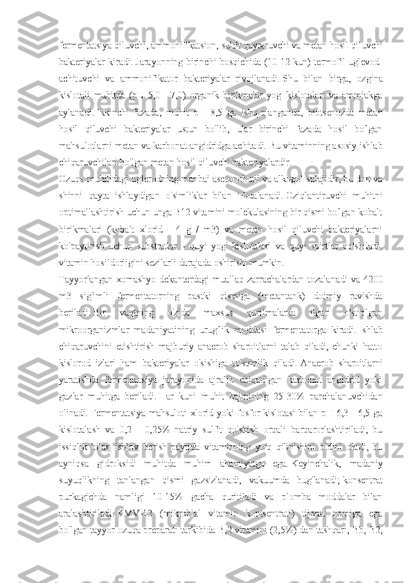 fermentatsiya qiluvchi, ammonifikatsion, sulfit qaytaruvchi va metan hosil qiluvchi
bakteriyalar kiradi.   Jarayonning birinchi bosqichida (10-12 kun) termofil uglevod-
achituvchi   va   ammonifikator   bakteriyalar   rivojlanadi.   Shu   bilan   birga,   ozgina
kislotali   muhitda   (pH   5,0   -   7,0)   organik   birikmalar   yog   'kislotalari   va   ammiakga
aylanadi.   Ikkinchi   fazada,   muhit   pH   8,5   ga   ishqorlanganda,   biotsenozda   metan
hosil   qiluvchi   bakteriyalar   ustun   bo'lib,   ular   birinchi   fazada   hosil   bo'lgan
mahsulotlarni metan va karbonat angidridga achitadi.   Bu vitaminning asosiy ishlab
chiqaruvchilari bo'lgan metan hosil qiluvchi bakteriyalardir.
Ozuqa muhitidagi uglerodning manbai asetonobutil va alkogol stilajidir, bu don va
shinni   qayta   ishlaydigan   o'simliklar   bilan   ifodalanadi.   Oziqlantiruvchi   muhitni
optimallashtirish uchun unga B12 vitamini molekulasining bir qismi bo'lgan kobalt
birikmalari   (kobalt   xlorid   -   4   g   /   m3)   va   metan   hosil   qiluvchi   bakteriyalarni
ko'paytirish   uchun   substratlar   -   quyi   yog'   kislotalari   va   quyi   spirtlar   qo'shiladi.
vitamin hosildorligini sezilarli darajada oshirishi mumkin.
Tayyorlangan xomashyo dekanterdagi muallaq zarrachalardan tozalanadi  va 4200
m3   sig'imli   fermentatorning   pastki   qismiga   (metantank)   doimiy   ravishda
beriladi.   Bir   vaqtning   o'zida   maxsus   qurilmalarda   ilgari   o'stirilgan
mikroorganizmlar   madaniyatining   urug'lik   moddasi   fermentatorga   kiradi.   Ishlab
chiqaruvchini   etishtirish   majburiy   anaerob   sharoitlarni   talab   qiladi,   chunki   hatto
kislorod   izlari   ham   bakteriyalar   o'sishiga   to'sqinlik   qiladi.   Anaerob   sharoitlarni
yaratishda   fermentatsiya   jarayonida   ajralib   chiqadigan   karbonat   angidrid   yoki
gazlar   muhitga   beriladi.   Har   kuni   muhit   hajmining   25-30%   parchalanuvchidan
olinadi.   Fermentatsiya mahsuloti xlorid yoki fosfor kislotasi bilan pH 6,3 - 6,5 ga
kislotalash   va   0,2   -   0,25%   natriy   sulfit   qo'shish   orqali   barqarorlashtiriladi,   bu
issiqlik   bilan   ishlov   berish   paytida   vitaminning   yo'q   qilinishini   oldini   oladi,   bu
ayniqsa   gidroksidi   muhitda   muhim   ahamiyatga   ega.   Keyinchalik,   madaniy
suyuqlikning   tanlangan   qismi   gazsizlanadi,   vakuumda   bug'lanadi;   konsentrat
purkagichda   namligi   10-15%   gacha   quritiladi   va   plomba   moddalar   bilan
aralashtiriladi.   KMV-12   (mikrobial   vitamin   kontsentrati)   tijorat   nomiga   ega
bo'lgan tayyor ozuqa preparati tarkibida B,2 vitamini (2,5%) dan tashqari, Bb, B2, 