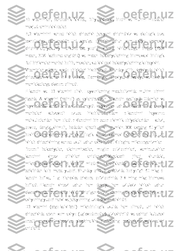 Bb   vitaminlari,   pantotenik   kislota,   foliy   kislotasi,   biotin   va   muhim   moddalar
mavjud. aminokislotalar.
B,2   vitaminini   sanoat   ishlab   chiqarish   jarayoni   chiqindisiz   va   ekologik   toza
texnologiya   namunasidir.   Uni   amalga   oshirish   uchun   xom   ashyo   ommaviy
chiqindilar,   yakuniy   mahsulot   esa   yoqilg'i   sifatida   ishlatiladigan   biogaz   (65%
metan,   30%   karbonat   angidrid)   va   metan   bakteriyalarining   biomassasi   biologik
faol birikmalar manbai bo'lib, masalan, sut kislotasi bakteriyalarining ko'payishi.
Vitaminlar   xalqaro   savdo   ob'ektlari   hisoblanadi.   Shunday   qilib,   Rossiyada   ishlab
chiqarilgan   vitamin   B]   2   Polsha,   Germaniya,   Chexiya,   Slovakiya   va   boshqa
mamlakatlarga eksport qilinadi.
P-karotin   va   D2   vitamini   olish.   Hayvonlarning   metabolizmida   muhim   o'rinni
jigarda   A   vitamini   (retinol)   ga   aylantiradigan   b-karotin   egallaydi.   Odamlar   va
hayvonlarda   karotinlar   hosil   bo'lmaydi.   Hayvonlar   uchun   p-karotinning   asosiy
manbalari   sabzavotli   ozuqa   hisoblanadi;   odam   p-karotinni   hayvonot
mahsulotlaridan   ham   oladi.   r-Karotinni   bir   qator   o simlik   ob yektlaridan   –   sabzi,ʻ ʼ
qovoq,   dengiz   shimoli,   bedadan   ajratib   olish   mumkin.   XX   asrning   60-yillari
boshlarida.   p-karotinning   mikrobiologik   sintezi   sxemasi   ishlab   chiqildi,   bu   uni
ishlab   chiqarishning   sanoat   usuli   uchun   asos   bo'ldi.   Ko'pgina   mikroorganizmlar   -
fototrof   bakteriyalar,   aktinomitsetlar,   mog'or   qo'ziqorinlari,   xamirturushlar
karotinni   sintez   qilishlari   aniqlangan.   Xarakterli   jihati   shundaki,
mikroorganizmlardagi   p-karotin   miqdori   o'simliklardagi   ushbu   provitamin
tarkibidan   ko'p   marta   yuqori.   Shunday   qilib,   1   g   sabzida   bor-yo‘g‘i   60   mkg   p-
karotin   bo‘lsa,   1   g   Blaneslea   trispora   qo‘ziqorinida   3-8   ming   mkg   biomassa
bo‘ladi.   P-karotin   sintezi   uchun   ham   davriy,   ham   uzluksiz   ishlash   uchun
eksperimental   qurilmalar   ishlab   chiqilgan   bo'lib,   ularning   asosiy   kamchiligi   xom
ashyoning yuqori narxi va jarayonning uzoq davom etishidir.
D2   vitamini   (ergo-kalsiferol)   mikrobiologik   usulda   ham   olinadi,   uni   ishlab
chiqarishda   arzon   xom   ashyo   (uglevodorodlar)   o'zlashtirildi   va   achitqi   kulturasi
orqali   ergosterol   sinteziga   ultrabinafsha   nurlarining   rag'batlantiruvchi   ta'siri
aniqlandi. 