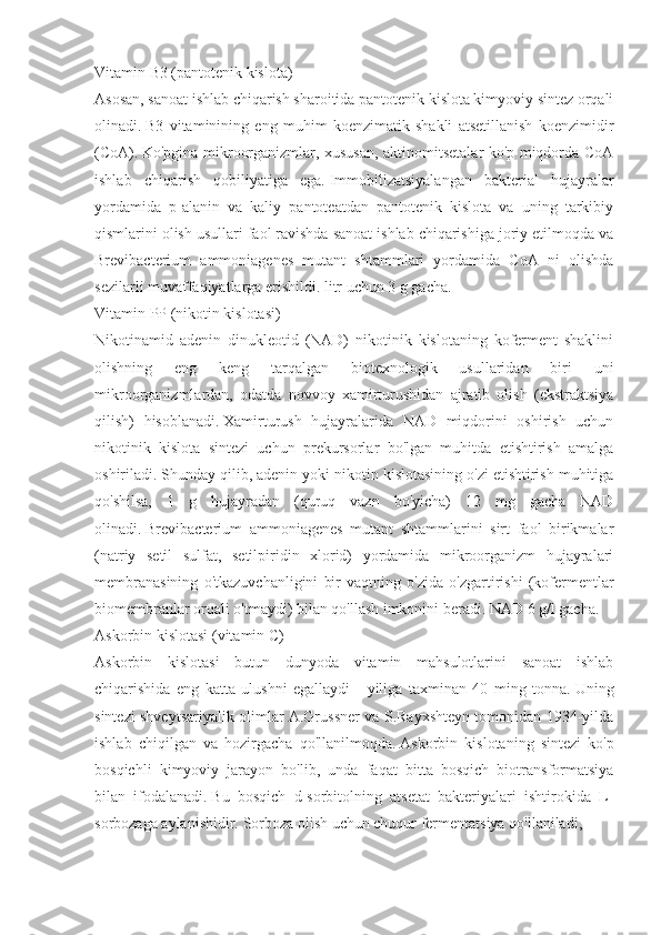 Vitamin B3 (pantotenik kislota)
Asosan, sanoat ishlab chiqarish sharoitida pantotenik kislota kimyoviy sintez orqali
olinadi.   B3   vitaminining   eng   muhim   koenzimatik   shakli   atsetillanish   koenzimidir
(CoA).   Ko'pgina mikroorganizmlar, xususan, aktinomitsetalar ko'p miqdorda CoA
ishlab   chiqarish   qobiliyatiga   ega.   Immobilizatsiyalangan   bakterial   hujayralar
yordamida   p-alanin   va   kaliy   pantoteatdan   pantotenik   kislota   va   uning   tarkibiy
qismlarini olish usullari faol ravishda sanoat ishlab chiqarishiga joriy etilmoqda va
Brevibacterium   ammoniagenes   mutant   shtammlari   yordamida   CoA   ni   olishda
sezilarli muvaffaqiyatlarga erishildi. litr uchun 3 g gacha.
Vitamin PP (nikotin kislotasi)
Nikotinamid   adenin   dinukleotid   (NAD)   nikotinik   kislotaning   koferment   shaklini
olishning   eng   keng   tarqalgan   biotexnologik   usullaridan   biri   uni
mikroorganizmlardan,   odatda   novvoy   xamirturushidan   ajratib   olish   (ekstraktsiya
qilish)   hisoblanadi.   Xamirturush   hujayralarida   NAD   miqdorini   oshirish   uchun
nikotinik   kislota   sintezi   uchun   prekursorlar   bo'lgan   muhitda   etishtirish   amalga
oshiriladi.   Shunday qilib, adenin yoki nikotin kislotasining o'zi etishtirish muhitiga
qo'shilsa,   1   g   hujayradan   (quruq   vazn   bo'yicha)   12   mg   gacha   NAD
olinadi.   Brevibacterium   ammoniagenes   mutant   shtammlarini   sirt   faol   birikmalar
(natriy   setil   sulfat,   setilpiridin   xlorid)   yordamida   mikroorganizm   hujayralari
membranasining   o'tkazuvchanligini   bir   vaqtning   o'zida   o'zgartirishi   (kofermentlar
biomembranlar orqali o'tmaydi) bilan qo'llash imkonini beradi. NAD 6 g/l gacha.
Askorbin kislotasi (vitamin C)
Askorbin   kislotasi   butun   dunyoda   vitamin   mahsulotlarini   sanoat   ishlab
chiqarishida   eng   katta   ulushni   egallaydi   -   yiliga   taxminan   40   ming   tonna.   Uning
sintezi shveytsariyalik olimlar A.Grussner va S.Rayxshteyn tomonidan 1934-yilda
ishlab   chiqilgan   va   hozirgacha   qo'llanilmoqda.   Askorbin   kislotaning   sintezi   ko'p
bosqichli   kimyoviy   jarayon   bo'lib,   unda   faqat   bitta   bosqich   biotransformatsiya
bilan   ifodalanadi.   Bu   bosqich   d-sorbitolning   atsetat   bakteriyalari   ishtirokida   L-
sorbozaga aylanishidir.   Sorboza olish uchun chuqur fermentatsiya qo'llaniladi,  