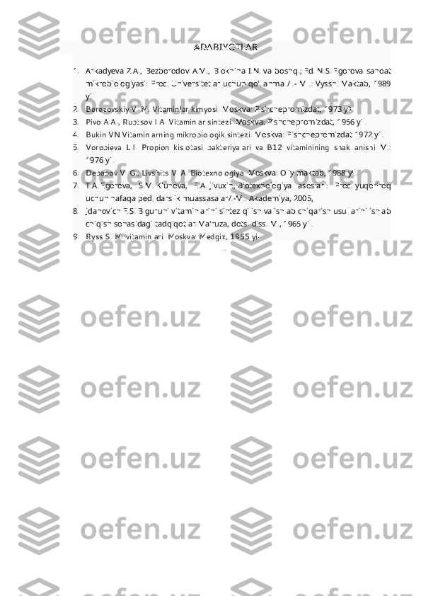A DA BIYOTLA R
1. Arkadyeva   Z.A.,   Bezborodov   A.M.,   Blokhina   I.N.   va   boshq.;   Ed.   N.S.   Egorova   sanoat
mikrobiologiyasi: Proc.   Universitetlar uchun qo'llanma / .- M .: Vyssh.   Maktab, 1989
yil
2. Berezovskiy V. M. Vitaminlar kimyosi.   Moskva: Pishchepromizdat, 1973 yil.
3. Pivo A.A., Rubtsov I.A. Vitaminlar sintezi.   Moskva: Pishchepromizdat, 1956 yil.
4. Bukin VN Vitaminlarning mikrobiologik sintezi.   Moskva: Pishchepromizdat 1972 yil.
5. Vorobieva   L.I.   Propion   kislotasi   bakteriyalari   va   B12   vitaminining   shakllanishi.   M.:
1976 yil.
6. Debabov V. G., Livshits V. A. Biotexnologiya.   Moskva: Oliy maktab, 1988 yil.
7. T.A.   Egorova,   S.M.   Klunova,   E.A.   Jivuxin;   Biotexnologiya   asoslari:   Proc.   yuqoriroq
uchun nafaqa   ped.   darslik   muassasalar/.-M.: Akademiya, 2005,
8. Jdanovich E.S.   B guruhi vitaminlarini sintez qilish va ishlab chiqarish usullarini ishlab
chiqish sohasidagi tadqiqotlar. Ma'ruza, dots.   diss.   M., 1965 yil.
9. Ryss S. M. vitaminlari.   Moskva: Medgiz, 1955 yil.
. 