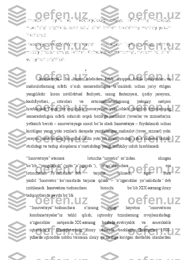 Innovatsion   loyiha   va   investitsiyalashni   amalga   oshirishning   maqsadga
muvofiqligi   to g risida   qaror   qabul   qilish   birinchi   bosqichning   mantiqiy   yakuniʻ ʻ
hisoblanadi.
Investitsiya   bosqichi . Ikkinchi   bosqich   —   innovatsion   loyihani   amalga   oshirish,
moddiy   jihatdan   amalga   oshirish.   Ko rsatkichlar   monitoringi,   nizolarni   hal   qilish	
ʻ
va loyihani to g rilash.	
ʻ ʻ
                                           6
        I nnovatsiya   –   bu   bozor   talabidan   kelib   chiqqan   holda   jarayonlar   va
mahsulotlarning   sifatli   o‘sish   samaradorligini   ta’minlash   uchun   joriy   etilgan
yangilikdir.   Inson   intellektual   faoliyati,   uning   fantaziyasi,   ijodiy   jarayoni,
kashfiyotlari,   ixtirolari   va   ratsionalizatorligining   yakuniy   natijasi
hisoblanadi.Yangi   iste’molchilik   xususiyatlari   yoki   ishlab   chiqarish   tizimlarining
samaradorligini   sifatli   oshirish   orqali   bozorga   mahsulot   (tovarlar   va   xizmatlar)ni
yetkazib berish – innovatsiyaga misol bo‘la oladi. Innovatsiya   – foydalanish uchun
kiritilgan yangi yoki sezilarli darajada yaxshilangan mahsulot (tovar, xizmat) yoki
jarayon, sotuvlarning yangicha uslubi yoki ish amaliyotidagi, ish o‘rinlarini tashkil
etishdagi va tashqi aloqalarni o‘rnatishdagi yangi tashkiliy uslub hisoblanadi.
“Innovatsiya”   atamasi   lotincha   “novatio”   so‘zidan   olingan
bo‘lib,   “yangilanish”   (yoki   “o‘zgarish ” ),   “ in”qo‘shimchasi   esa
lotinchadan   “Y o‘nalishida ”   deb   tarjima   qilinadi,   agar   buni
yaxlit   “ Innovatio ”   ko‘rinishida   tarjima   qilsak   –   “ o‘zgarishlar   yo‘nalishida ”   deb
izohlanadi.   Innovation   tushunchasi   birinchi   bo‘lib   XIX-asrning   ilmiy
tadqiqotlarida paydo bo‘ldi.
“Innovatsiya”   tushunchasi   o‘zining   yangi   hayotini   “innovatsion
kombinatsiyalar”ni   tahlil   qilish,   iqtisodiy   tizimlarning   rivojlanishidagi
o‘zgarishlar   natijasida   XX-asrning   boshida   avstriyalik   va   amerikalik
iqtisodchi   Y.   Shumpeter ning   ilmiy   ishlarida   boshlagan.   Shumpeter   1900-
yillarda   iqtisodda   ushbu   terminni   ilmiy   qo‘llashga   kiritgan   dastlabki   olimlardan 