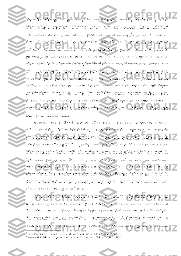 kiyim-kechaklarga   bo’lgan   ehtiyojini   qondirishning   moddiy   manbasini   yaratish
bilan   shug’ullanganlar.   Shuning   uchun   ham   aqli   zukko   davlat   arboblari
mehnatkash   xalqning   turmushini     yaxshilash   borasida   qayg’urganlar.   Sohibqiron
Amir   Temur     obod   qilish   masalasida:   «Xarob   bo’lib   yotgan   yerlar   egasiz
bo’lsa,xolisa tarafdan obod qilinsin. Agar egasi bo’lsa-yu,lekin obod qilishga qurbi
yetmasa,unga turli asboblar va kerakli narsalar bersinlar,toki o’z yerini obod qilib
olsin. Katta-kichik har bir shahar, har bir qishloqda masjid,madrasa va xonaqohlar
bino   qilsinlar,faqiru   miskinlarga   langarxona   (yo’lovchilar   qo’nib   o’tadigan   yer;
miskin va yetim-yesirga taom beriladigan joy; g’aribxona) solsinlar, kasallar uchun
shifoxona   qurdirsinlar   va   ularda   ishlash   uchun   tabiblar   tayinlasinlar» 8
,-degan
topshiriqlarni   bergan   va   uning   ijro   etilishini   qattiq   nazorat   ostiga   olgan.
Ajdodlarimizning     bunday   olijanob    ishlari     milliy   g’oyamizning  bosh   maqsadini
mamlakatimizda     amalga     oshirishning     mustahkam     tarixiy     ildizga   ega
ekanligidan dalolat beradi.
        Masalan,   Sobiq     SSSR   davrida     O’zbekiston     qishloqlarida   yashovchi   aholi
quloqlashtirish,   kollektivlashtirish,   sovxozlashtirish,   agrarsanoat   asosida
yiriklashtirish  kabi bir qator  tajriba-sinov maydoniga aylantirildi. Natijada, paxta
tolasi va qoraqo’lning 90 foizi,tabiiy junning 71 foizi respublikadan arzimas baho
bilan chetga olib ketilaverdi 9
. Shu tariqa bu yerda paxta yakkahokimligi o’rnatildi.
Qishloqda   yashayotgan   240   ming   nafar   oila   yersiz   bo’lib,   daromad   topishdan
mahrum edi. Vaziyatning bunday shaklda yomonlashib borishi  qishloq aholisining
vitaminlarga boy ovqatlar  yemasdan  turli  xil  kasalliklarga chalinishiga olib keldi.
Kommunistlar   va’da   qilgan   yerdagi   jannatiy   hayot   –   kommunistik   obod   turmush
o’zining sarob ekanligini ko’rsatdi.
       O’zbek    xalqi    mustaqillikka erishgach  o’z oldiga moddiy va ma’naviy ishlab
chiqarishning   barcha   sohalarida     yirik   islohotlarni   amalga   oshirib   mamlakatimiz
fuqarolari   uchun erkin va farovon hayot  barpo etishni  bosh maqsad qilib qo’ydi.
Bu   maqsadni   amalga   oshirishda     yurtboshimiz   I.A.Karimov   tomonidan:   «
Barchamizning   ildizimiz,tomirimiz   avvalambor   qishloq   zaminiga   borib   taqaladi.
8
  Темур тузуклари.-Т. Ғ.Ғулом номидаги Адабиёт ва санъат нашриёти,1996.- Б.124-125.
9
  Каримов И.А.  Ўзбекистон мустақилликка эришиш остонасида.-Т.:Ўзбекистон,2011.-Б.240. 