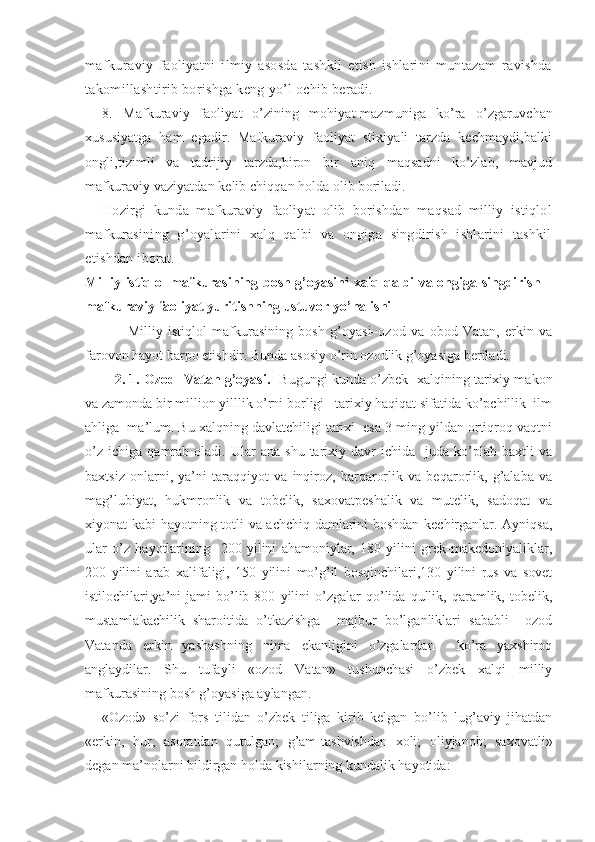 mafkura viy   faoliyatni   ilmiy   asosda   tashkil   etish   ishlarini   muntazam   ravishda
takomillashtirib borishga keng yo’l ochib beradi.
8.   M afkuraviy   faoliyat   o’zining   mohiyat-mazmuniga   ko’ra   o’zgaruvchan
xususiyatga   ham   egadir.   Mafkuraviy   faoliyat   stixiyali   tarzda   kechmaydi,balki
ongli,tizimli   va   tadrijiy   tarzda,biron   bir   aniq   maqsadni   ko’zlab,   mavjud
mafkuraviy vaziyatdan kelib chiqqan holda olib boriladi. 
Hozirgi   kunda   mafkuraviy   faoliyat   olib   borishdan   maqsad   milliy   istiqlol
mafkurasining   g’oyalarini   xalq   qalbi   va   ongiga   singdirish   ishlarini   tashkil
etishdan iborat.
Milliy istiqlol mafkurasining bosh g’oyasini xalq qalbi va ongiga singdirish –
mafkuraviy faoliyat yuritishning ustuvor yo’nalishi
                Milliy   istiqlol   mafkurasining   bosh   g’oyasi–ozod   va   obod   Vatan,   erkin   va
farovon hayot barpo etishdir. Bunda asosiy o’rin ozodlik g’oyasiga beriladi.
    2. 1. Ozod  Vatan g’oyasi.    Bugungi kunda   o’zbek     xalqining tarixiy makon
va zamonda bir million yilllik o’rni borligi   tarixiy haqiqat sifatida ko’pchillik  ilm
ahliga  ma’lum. Bu xalqning davlatchiligi tarixi  esa 3 ming yildan ortiqroq vaqtni
o’z   ichiga   qamrab   oladi.   Ular   ana   shu   tarixiy   davr   ichida     juda   ko’plab   baxtli   va
baxtsiz   onlarni,   ya’ni   taraqqiyot   va   inqiroz,   barqarorlik   va   beqarorlik,   g’alaba   va
mag’lubiyat,   hukmronlik   va   tobelik,   saxovatpeshalik   va   mutelik,   sadoqat   va
xiyonat kabi hayotning totli va achchiq damlarini boshdan kechirganlar. Ayniqsa,
ular   o’z   hayotlarining     200   yilini   ahamoniylar,   180   yilini   grek-makedoniyaliklar,
200   yilini   arab   xalifaligi,   150   yilini   mo’g’il   bosqinchilari,130   yilini   rus   va   sovet
istilochilari,ya’ni   jami   bo’lib  800   yilini   o’zgalar   qo’lida   qullik,  qaramlik,  tobelik,
mustamlakachilik   sharoitida   o’tkazishga     majbur   bo’lganliklari   sababli     ozod
Vatanda   erkin   yashashning   nima   ekanligini   o’zgalardan     ko’ra   yaxshiroq
anglaydilar.   Shu   tufayli   «ozod   Vatan»   tushunchasi   o’zbek   xalqi   milliy
mafkurasining bosh g’oyasiga aylangan.  
«Ozod»   so’zi   fors   tilidan   o’zbek   tiliga   kirib   kelgan   bo’lib   lug’aviy   jihatdan
«erkin,   hur;   asoratdan   qutulgan;   g’am-tashvishdan   xoli;   oliyjanob;   saxovatli»
degan ma’nolarni bildirgan holda kishilarning kundalik hayotida: 