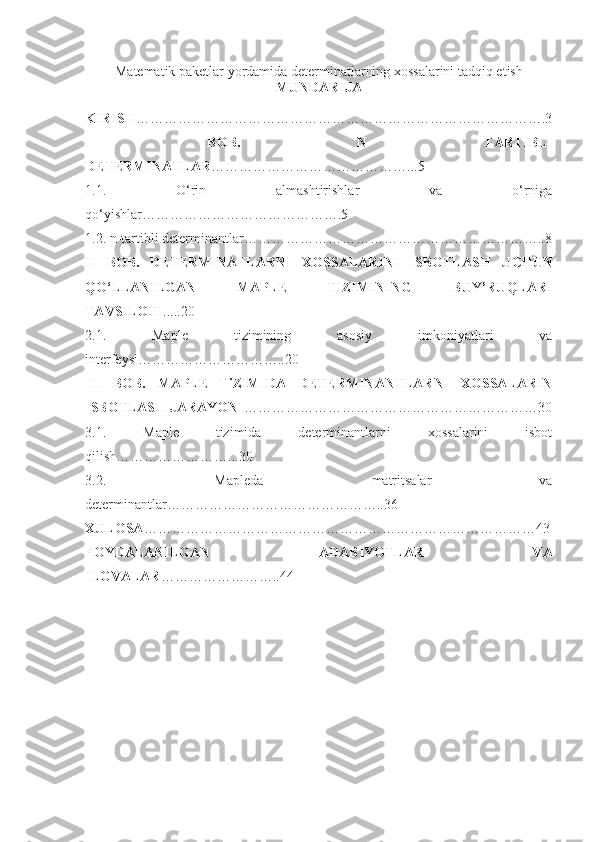 Matematik paketlar yordamida determinatlarning xossalarini tadqiq etish
MUNDARIJA
KIRISH …………………………………………………………………………….3
I   BOB.   N   TARTIBLI
DETERMINATLAR ……………………………………...5
1 .1.   O‘rin   almashtirishlar   va   o‘rniga
qo‘yishlar…………………………………….5
1.2. n-tartibli determinantlar………………………………………………………..8
II   BOB.   DETERMINATLARNI   XOSSALARINI   ISBOTLASH   UCHUN
QO‘LLANILGAN   MAPLE   TIZIMINING   BUY’RUQLARI
TAVSILOTI .....20
2.1 .   Maple   tizimining   asosiy   imkoniyatlari   va
interfeysi…………………………..20
II I   BOB.   MAPLE   TiZIMIDA   DETERMINANTLARNI   XOSSALARIN
ISBOTLASH JARAYONI ………………………………………………………30
3.1.   Maple   tizimida   determinantlarni   xossalarini   isbot
qilish……………………...30
3.2 .   Mapleda   matritsalar   va
determinantlar………………………………………..36
XULOSA …………………………………………………………………………43
FOYDALANILGAN   ADABIYOTLAR   VA
ILOVALAR ……………………..44 