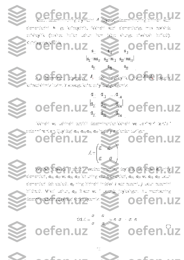 Isboti .   determinintning   qiymatini  Δ   deymiz,     determinintning   bininchi   satri
elementlarini  	
m   ga   ko‘paytirib,   ikkinchi   satri   elementlariga   mos   ravishda
qo‘shaylik   (boshqa   hollar   uchun   ham   isbot   shunga   o‘xshash   bo‘ladi).
Ko‘rilayotgan holda
                                              	
|	
a11	a12	a13	
a21+ma	11	a22+m12	a23+ma	13	
a31	a32	a33	
| .          
Bu   determinant   qiymatini  	
Δ¿   deb   belgilaylik.   Biz  	Δ=	Δ¿   ekanini
ko‘rsatishimiz lozim. 7-xossaga ko‘ra qo‘yidagiga egamiz:
                                                 	
|
a11	a12	...a1n	
a21	a22	...a2n	
a31	a32	...a3n
| .       
Ikkinchi   va   uchinchi   tartibli   determinantlar Ikkinchi   va   uchinchi   tartibli
determinantlar.  Quyidagi  a
11 , a
12 ,a
21 , a
22  haqiqiy sonlardan tuzilgan
 
kvadrat   jadvalga   2-tartibli   kvadrat   matritsa   deyiladi,   bu   erda   a
ij -uning
elementlari,   a
11 ,  a
12   va   a
21 ,  a
22   lar   uning   satr   elementlari,   a
11 ,  a
21   va   a
12 ,  a
22   ustun
elementlari   deb   ataladi.   a
ij   ning   birinchi   indeksi   i   satr   raqami,   j   ustun   raqamini
bildiradi.   Misol   uchun,   a
21   2-satr   va   1-ustunda   joylashgan.   Bu   matritsaning
determinanti deb, quyidagi songa aytamiz:
 
(1)
10 
