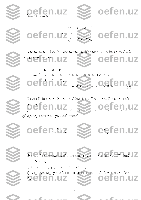 Хuddi shunday,
 
 
kvadrat jadvalni 3-tartibli kvadrat matritsa deb atasak, uning determinanti deb
quyidagi sonni aytamiz: 
 
 (2)
 
(1)   va   (2)   determinantlar   mos   ravishda   2-tartibli   va   3-tartibli   determinantlar
deb ham ataladi.
(2)   determinantni   hisoblash   uchun   «uchburchaklar   usuli»   deb   ataluvchi
quyidagi diajrammadan foydalanish mumkin:
 
Har   bir   diagrammada   tutashtirilgan   elementlar   o‘zaro   ko‘paytirilib,   keyin
natijalar qo‘shiladi,
a) diagrammadaji yi ђ indi «+» ishorasi bilan,
b)   diagrammadagi   yig’indi   esa   «-»   ishora   bilan   olinib,   ikkala   natija   o‘zaro
qo‘shiladi.
11 