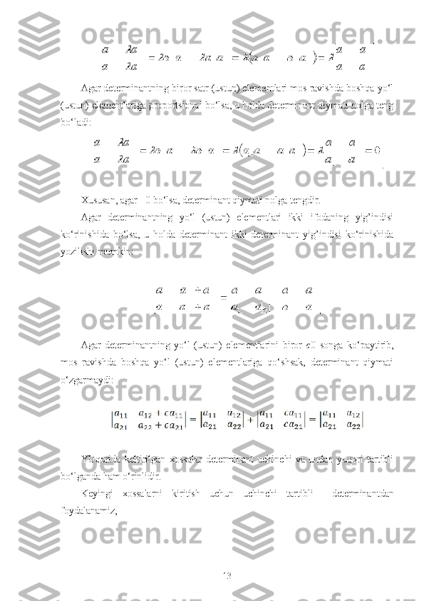 Agar determinantning biror satr (ustun) elementlari mos ravishda boshqa yo‘l
(ustun) elementlariga proportsional bo‘lsa, u holda determinant qiymati nolga teng
bo‘ladi:
.
 
Х ususan, agar  =0 bo‘lsa, determinant qiymati nolga tengdir.
Agar   determinantning   yo‘l   (ustun)   elementlari   ikki   ifodaning   yig’indisi
ko‘rinishida   bo‘lsa,   u   holda   determinant   ikki   determinant   yig’indisi   ko‘rinishida
yozilishi mumkin:
 
 
Agar   determinantning   yo‘l   (ustun)   elementlarini   biror   c 0   songa   ko‘paytirib,
mos   ravishda   boshqa   yo‘l   (ustun)   elementlariga   qo‘shsak,   determinant   qiymati
o‘zgarmaydi:
 
 
 
YUqorida   keltirilgan   х ossalar   determinant   uchinchi   va   undan   yuqori   tartibli
bo‘lganda ham o‘rinlidir.
Keyingi   х ossalarni   kiritish   uchun   uchinchi   tartibli     determinantdan
foydalanamiz,
 
13 