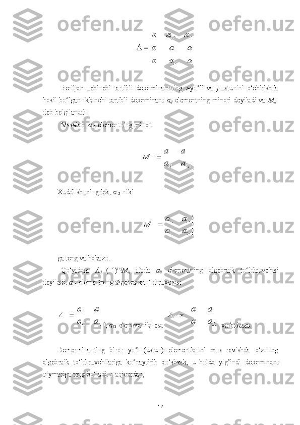  
Beriljan   uchinchi   tartibli   determinantning   i- yo‘li   va   j- ustunini   o‘chirishda
hosil  bo‘lgan  ikkinchi   tartibli  determinant   a
ij   elementning  minori  deyiladi  va   M
ij -
deb belgilanadi.
Masalan,  a
11  elementning minori 
 
.
 
Х uddi shuningdek,  a
12 -niki  
 
 
ga teng va hokazo.
Qo‘yidagi   A
ij = (-1) i+j
M
ij   ifoda   a
ij   elementning   algebraik   to‘ldiruvchisi
deyiladi.  a
11  elementning algebraik to‘ldiruvchisi
 
,  a
12 -elementniki esa    va hokazo.
 
Demerminanting   biror   yo‘l   (ustun)   elementlarini   mos   ravishda   o‘zining
algebraik   to‘ldiruvchilariga   ko‘paytirib   qo‘shsak,   u   holda   yig’indi   determinant
qiymatiga teng bo‘ladi.  Haqiqatdan,
 
14 