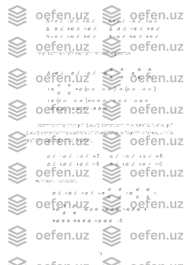  
Tengliklarning to‘g’ri ekanligini isbotlash qiyin emas.
 
 
Determinantning   biror   yo‘l   (ustun)   elementlarini   mos   ravishda   boshqa   yo‘l
(ustun)   elementlarining   algebraik   to‘ldiruvchilariga   ko‘paytirib   qo‘shsak,   u   holda
yig’indi nolga teng bo‘ladi.  Masalan,
 
 
va hokazo. Haqiqatdan,
 
15 