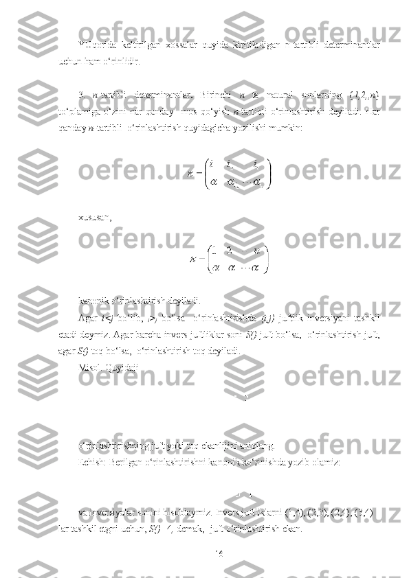 YUqorida   keltirilgan   х ossalar   quyida   kiritiladigan   n-tartibli   determinantlar
uchun ham o‘rinlidir.
 
3.   n -tartibli   determinantlar .   Birinchi   n   ta   natural   sonlarning   { 1,2, ,n }
to‘plamiga   o‘zini   har   qanday     mos   qo‘yish   n -tartibli   o‘rinlashtirish   deyiladi.   Har
qanday  n- tartibli   o‘rinlashtirish quyidagicha yozilishi mumkin:
 
 
хususan,
 
 
kanonik o‘rinlashtirish deyiladi.
Agar   i<j   bo‘lib,   
i >
j   bo‘lsa     o‘rinlashtirishda   (i,j)   juftlik   inversiyani   tashkil
etadi deymiz.  Agar barcha invers juftliklar soni  S( )  juft bo‘lsa,   o‘rinlashtirish juft,
agar  S( )  toq bo‘lsa,   o‘rinlashtirish toq deyiladi.
Misol. Quyidaji 
 
 
o‘rinlashtirishning juft yoki toq ekanlijini aniqlang.
Echish: Berilgan o‘rinlashtirishni kanonik ko‘rinishda yozib olamiz:
va inversiyalar sonini hisoblaymiz. Invers juftliklarni (1,4), (2,3), (2,4), (3,4) 
lar tashkil etgni uchun,  S( )= 4 ,  demak,  -juft o‘rinlashtirish ekan.
16 