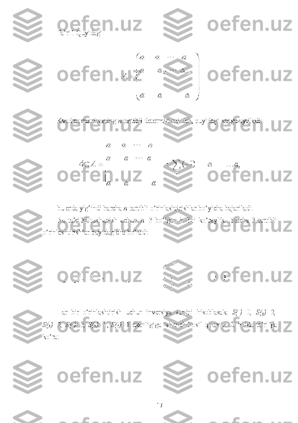 Ta’rif. Quyidagi 
 
 
Kvadrat matritsaning  n -tartibli determinanti deb, quyidagi songa aytiladi:
 
 
bu erda yig’indi barcha  n -tartibli o‘rinlashtirishlar bo‘yicha bajariladi.
Bu   ta’rifni   tushunish   uchun   n= 3   bo‘lgan   holini   ko‘raylik.   Barcha   3-tartibli
o‘rinlashtirishlar quyidagicha bo‘ladi:
 
 
Har   bir   o‘rinlashtirish   uchun   inversiya   sonini   hisoblasak:   S( 
1 )= 0 ,   S( 
2 )= 2 ,
S( 
3 )= 2 ,   S( 
4 )= 3 ,   S( 
5 )= 1,   S( 
6 )= 1   ekanligiga   ishonch   hosil   qilamiz.   U   holda   ta’rifga
ko‘ra:
 
17 