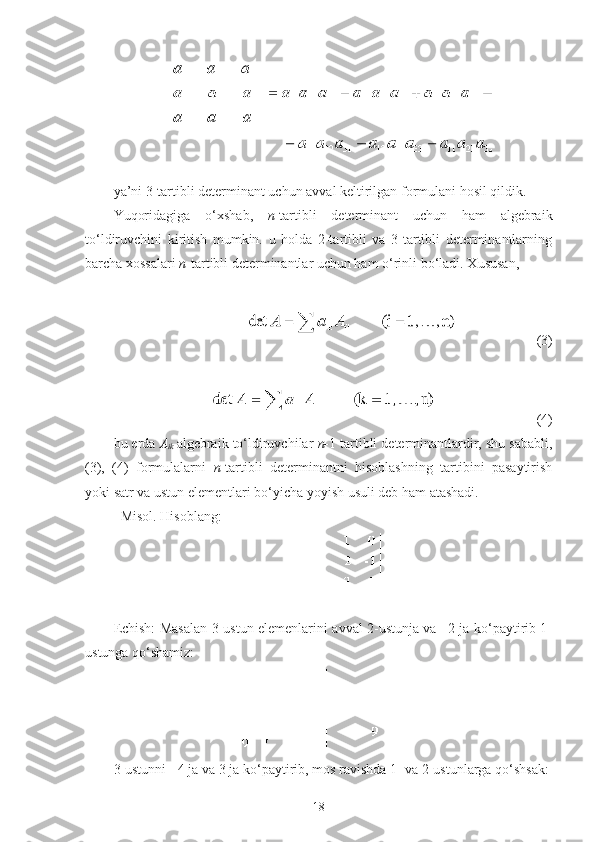  
ya’ni 3-tartibli determinant uchun avval keltirilgan formulani hosil qildik.
Yuqoridagiga   o‘ х shab,   n -tartibli   determinant   uchun   ham   algebraik
to‘ldiruvchini   kiritish   mumkin.   u   holda   2-tartibli   va   3-tartibli   determinantlarning
barcha  х ossalari  n -tartibli determinantlar uchun ham o‘rinli bo‘ladi.  Х ususan, 
 
  (3)
(4)
bu erda  A
ik   algebraik to‘ldiruvchilar  n- 1   tartibli determinantlardir, shu sababli,
(3),   (4)   formulalarni   n -tartibli   determinantni   hisoblashning   tartibini   pasaytirish
yoki satr va ustun elementlari bo‘yicha yoyish usuli deb ham atashadi.
Misol. Hisoblang:
Echish: Masalan 3-ustun elemenlarini avval 2-ustunja va –2 ja ko‘paytirib 1-
ustunga qo‘shamiz:
3-ustunni - 4 ja va 3 ja ko‘paytirib, mos ravishda 1- va 2-ustunlarga qo‘shsak:
18 