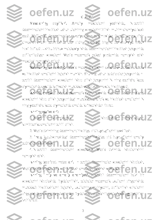 KIRISH
Masalaning   qoyilishi.   Amaliy   masalalarni   yechishda,   N-tartibli
determinatlarni hisoblash uchun ularninng xossalarini bilish  muhim ahamiyat kasb
etadi.   Ma’lum ki,   determinantlar   nazariyasida   n   ta   simovldan   iborat   hamma   o‘rin
almashtirishlarni   tartiblash da   ular   oldingi   tartib dan   birgina   transpozisiya   orqali
h osil bo‘ladi.  Ushbu bitiruv malakaviy ishda determinantlarni hisoblash jarayonida
qo‘llaniladigan   xossalarni   Maple   matematik   paketi   yordamida   namoyish   etish
masalasi namoyish etiladi.
Mavzuning dolzarbligi .   Maple matematik tizimii asosida  murakkab analitik
va hisoblash amallarini bajarish mumkin. Shuning uchun tadqiqotlar jarayonida  n-
tartibli   determinatlarni   xossalarini   isbot   qilish   jarayonini   N   ning   etarlicha   katta
qiymatlarida amalda ko‘rsatish murakkab va dolzarb masala hisoblanadi.
Ishning maqsadi .   Maple matematik tizimii asosida   n-tartibli determinatlarni
xossalarini   isbot   qilish   jarayonidagi   murakkab   analitik   va   hisoblash   amallarini   N
ning yetarlicha katta qiymatlarida amalda ko‘rsatishdan iborat.
Ishning  vazivalari:
1.  N-tartibli   determinantlarni   xossalarini   isbotlashda   qo‘llaniladigan
kombitarika amallarini tahlil qilish.
2.  Maple tizimining determinant hisobiga oid buyrug’larini tavsiflash.
3.  linalg   kutubxonasidagi   determinantlar   hisobiga   oid   buyrug’larini   amaliy
tadbiqlarini ko‘rsatish.
4.  N-tartibli   determinantlarni   xossalarini   Maple   tizimida   isbotlanishini
namoyish etish.
Ishning   tadqiqot   metodlari.     n-tartibli   determinatlar   xossalarini   isbotlash,
Maple tizimining analitik va hisoblash amallarni bajarish vositalari.
Ishning   ilmiy   va   amaliy   ahamiyati .   n-tartibli   determinatlarni   ba'zi   bir
xossalarini   isbotlashda   foydalanilishi,   t alabalar   matematik   usullarni   o‘rganishda
murakkab   hisoblashlarni   bajarish,   usullarning   mohiyatini,   qo‘llanilish   sohalarini
o‘rganishda matematik   paketlardan foydalanish mumkinligini ko‘rsatilagnligi bilan
izohlanadi.
2 