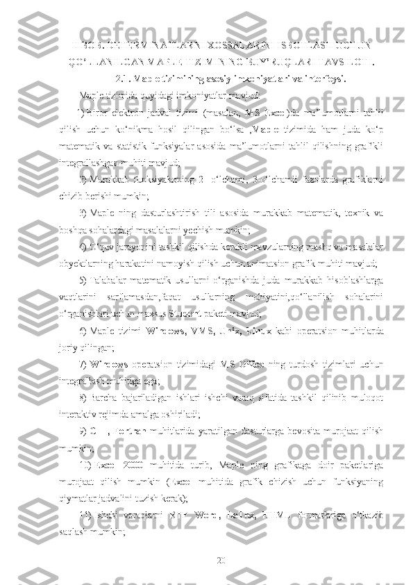 II BOB.  DETERMINATLARNI XOSSALARINI ISBOTLASH  UCHUN
QO‘LLANILGAN MAPLE TIZIMINING BUY’RUQLARI TAVSILOTI.
2.1.  Maple tizimining asosiy imkoniyatlari va interfeysi.
Maple tizimida quyidagi imkoniyatlar mavjud:
1)  Biror   elektron   jadval   tizimi   (masalan,   MS   Excel )da   ma’lumotlarni   tahlil
qilish   uchun   ko‘nikma   hosil   qilingan   bo‘lsa   , Maple   tizimida   ham   juda   ko‘p
matematik   va   statistik   funksiyalar   asosida   ma’lumotlarni   tahlil   qilishning   grafikli
integrallashgan muhiti mavjud;
2)  Murakkab   funksiyalarning   2   -o‘lchami,   3-o‘lchamli   fazolarda   grafiklarni
chizib berishi mumkin;
3)  Maple   ning   dasturlashtirish   tili   asosida   murakkab   matematik,   texnik   va
boshqa sohalardagi masalalarni yechish mumkin;
4)  O‘quv jarayonini tashkil qilishda kerakli mavzularning mashq va masalalar
obyektlarning harakatini namoyish qilish uchun animatsion grafik muhiti mavjud;
5)  Talabalar   matematik   usullarni   o‘rganishda   juda   murakkab   hisoblashlarga
vaqtlarini   sarflamasdan,faqat   usullarning   mohiyatini,qo‘llanilish   sohalarini
o‘rganishlari uchun maxsus  Student  paketi mavjud;
6)  Maple   tizimi   Windows,   VMS,   Unix,   Linux   kabi   operatsion   muhitlarda
joriy qilingan;
7)  Windows   operatsion   tizimidagi   MS   Office   ning   turdosh   tizimlari   uchun
integrallash muhitiga ega;
8)  Barcha   bajariladigan   ishlari   ishchi   varaq   sifatida   tashkil   qilinib   muloqot
interaktiv rejimda amalga oshiriladi;
9)  C++,   Fortran   muhitlarida   yaratilgan   dasturlarga   bevosita   murojaat   qilish
mumkin;
10)  Excel   2000   muhitida   turib,   Maple   ning   grafikaga   doir   paketlariga
murojaat   qilish   mumkin   ( Excel   muhitida   grafik   chizish   uchun   funksiyaning
qiymatlar jadvalini tuzish kerak);
11)  Ishchi   varaqlarni   RTF   Word,   LaTex,   HTML   formatlariga   o‘tkazib
saqlash mumkin;
20 