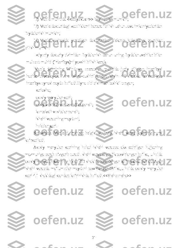 12)  Maple muhitida  <<obyektlar>>  hosil qilish mumkin;
13)  Maple dasturidagi xatoliklarni bartaraf qilish uchun Java imkoniyatlaridan
foydalanish mumkin;
14)  Maple   vositasida   yaratilgan   dasturlardan   elektron   jadvallarga   murojaat
qilish mumkin.
Ixtiyoriy dasturiy tizimidan foydalanish  uchun uning foydalanuvchilar  bilan
muloqot muhiti  (interfeys) ni yaxshi bilish kerak.
Maple   tizimining   Windows   operatsion   muhitida   joriy   qilingan   interfeysi
haqida   to‘xtalaylik.Tizim   ishga   tushirilgandan   keyin   4.1-shaklda   ko‘rsatilgan
interfeys oynasi paydo bo‘ladi.Oyna olti qisimdan tashkil topgan;
-sarlavha;
-asosiy menyular satri;
-aosiy vosita (instrument)lar paneli;
-kontekstli vositalar paneli;
-ishchi varaqning maydoni;
-holatlar satri.
Sarlavhada   Maple   tizimining   belgisi   va   joriy   ishchi   varaq   faylining   nomi
ko‘rsatiladi.
Asosiy   menyular   satrining   holati   ishchi   varaqqa   aks   ettirilgan   hujjatning
mazmuniga qarab o‘zgarib turadi.Ishchi varaqda grafik tasvirlangan bo‘lsa, u holda
asosiy menyular satrining holati 4.2-shaklda tasvirlangan ko‘rinishda bo‘ladi.Agar
ishchi   varaqda ma’lumotlar   maydoni  tasvirlangan  bo‘lsa,u  holda  asosiy  menyular
satri 4.1-shakldagi standart ko‘rinishda bo‘ladi.<<Sichqoncha>>
21 