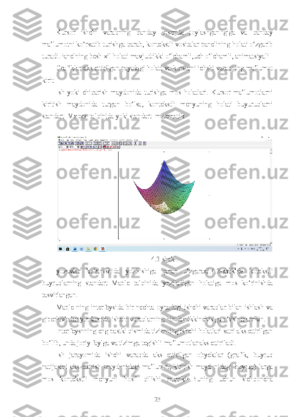 Kursor   ishchi   varaqning   qanday   qismida   joylashganligiga   va   qanday
ma’lumotni ko‘rsatib turishga qarab, kontekstli vositalar panelining holati o‘zgarib
turadi.Panelning besh xil holati mavjud:ikki o‘lchamli,uch o‘lchamli, animatsiyali
Grafiklar aks ettirilgan paytdagi holati va kursorni ichshi varaqning ma’lumot
kirit-
Ish   yoki   chiqarish   maydonida   turishga   mos   holatlari.   Kursor   ma’lumotlarni
kiritish   maydonida   turgan   bo‘lsa,   kontekstli   menyuning   holati   buyuruqlarni
standart   Maple   talqinida yoki standart  matematik 
4.2- shakl .
yozuvlar   ko ‘ rinishida   yozilishiga   qarab   o ‘ zgaradi .4.2- shaklda   kotekstli
buyruqlarning   standart   Maple   talqinida   yoziladigan   holatiga   mos   ko ‘ rinishda
tasvirlangan .
Maple  ning interfeysida  bir   nechta  oynadagi   ishchi   varaqlar   bilan  ishlash   va
giperlavhalar yordamida ishchi varaqlarning biridan ikkinchisiga o‘tish mumkin.
Interfeysnning eng pastki qismida tizimning ishchi holatlari satri aks ettirilgan
bo‘lib, unda joriy faylga va tizimga tegishli ma’lumotlar aks ettiriladi.
Ish   jarayomida   ishchi   varaqda   aks   ettirilgan   obyektlar   (grafik,   buyruq
natijasini   aks   ettirish   maydonidagi   ma’lumot,   kiritish   maydonidagi   buyruq)   larga
mos   kontekstli   menyuni   hosil   qilishi   mumkin.Buning   uchun   sichqoncha
23 