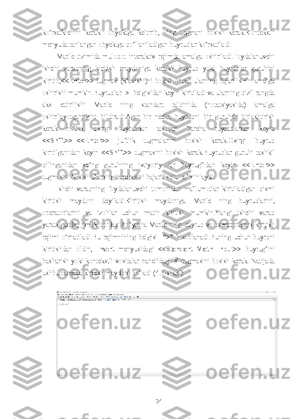 ko‘rsatkichini   kerakli   obyektga   keltirib,   o‘ng   tugmani   bosish   kerak.Kontekstli
menyuda tanlangan obyektga qo‘llaniladigan buyruqlar ko‘rsatiladi.
Maple   tizimida   muloqot   interaktiv   rejimda   amalga   oshiriladi.Foydalanuvchi
ishchi   varaqning   kiritish   maydoniga   kerakli   buyruq   yoki   buyruqlar   guruhini
kiritib, <<Enter>>   tugmasi (klavishi)ni bosish orqali ularning bajarilishini amalga
oshirishi mumkin.Buyruqlar  >  belgisidan keyin kiritiladi va ularning qizil rangda
aks   ettirilishi   Maple   ning   standart   talqinida   (notatsiyasida)   amalga
oshirilayotganligini   bildiradi.Agar   bir   necha   buyruqni   bir   guruhda   birlashtirish
kerak   bo‘lsa,   oxirgi   buyruqdan   tashqari   barcha   buyruqlardan   keyin
<<Shift>>+<<Enter>>   juftlik   tugmalarini   bosish   kerak.Oxirgi   buyruq
kiritilganidan   keyin   <<Shift>>   tugmasini   bosish   kerak.Buyruqlar   guruhi   tashkil
qilinganidan   so‘ng   guruhning   ixtiyoriy   bir   buyrug’idan   keyin   <<Enter>>
tugmasini bosish ularning barchasini bajarilishini ta’minlaydi.
Ishchi   varaqning   foydalanuvchi   tomonidan   ma’lumotlar   kiritiladigan   qismi
kiritish   maydoni   deyiladi.Kiritish   maydoniga   Maple   ning   buyruqlarini,
operatorlarini   va   izohlar   uchun   matin   kiritish   mumkin.Yangi   ishchi   varaq
yaratilganda, jimlik qoidasi  bo‘yicha Maple ning buyruq va operatorlarini kiritish
rejimi   o‘rnatiladi.Bu   rejimnining   belgisi     “>”   hisoblanadi.Buning   uchun   buyrqni
kiritishdan   oldin,   Insert   menyusidagi   <<Standart   Math   Input>>   buyrug’ini
basharish yoki kontekstli vositalar panelidagi   Q   tugmasini bosish kerak. Natijada
ushbu panelda kiritish maydoni bo‘ladi (4.3-shakl)
24 