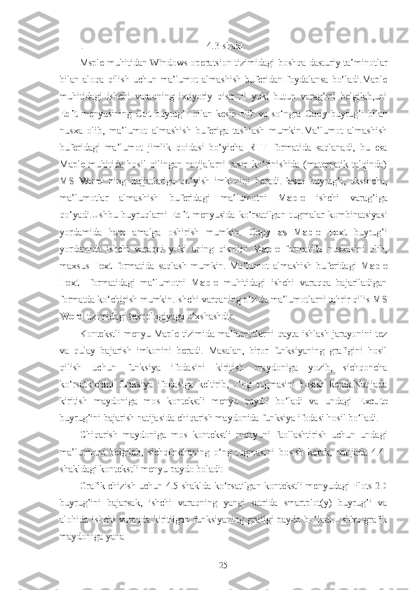                                                   4.3-shakl.
Msple muhitidan Windows operatsion tizimidagi boshqa dasturiy ta’minotlar
bilan  aloqa   qilish   uchun  ma’lumot   almashish   buferidan   foydalansa   bo‘ladi.Maple
muhitidagi   ishchi   varaqning   ixtiyoriy   qismini   yoki   butun   varag’ini   belgilab,uni
Edit   menyusining   Cut   buyrug’I   bilan   kesib   olib   va   so‘ngra   Copy   buyrug’i   bilan
nusxa   olib,   ma’lumot   almashish   buferiga   tashlash   mumkin.Ma’lumot   almashish
buferidagi   ma’lumot   jimlik   qoidasi   bo‘yicha   RTF   formatida   saqlanadi,   bu   esa
Maple   muhitida   hosil   qilingan   natijalarni   rasm   ko‘rinishida   (matematik   talqinda)
MS   Word   ning   hujjatlariga   qo‘yish   imkonini   beradi. Paste   buyrug’i,   aksincha,
ma’lumotlar   almashish   buferidagi   ma’lumotni   Maple   ishchi   varag’iga
qo‘yadi.Ushbu   buyruqlarni   Edit   menyusida   ko‘rsatilgan   tugmalar   kombinatsiyasi
yordamida   ham   amalga   oshirish   mumkin.   Copy   as   Maple   Text   buyrug’i
yordamida   ishchi   varaqni   yoki   uning   qismini   Maple   formatida   nusxasini   olib,
maxsus   Text   formatida   saqlash   mumkin.   Ma’lumot   almashish   buferidagi   Maple
Text     formatidagi   ma’lumotni   Maple   muhitidagi   ishchi   varaqqa   bajariladigan
formatda ko‘chirish mumkin.Ishchi varqaning o‘zida ma’lumotlarni tahrir qilis  MS
Word  tizimidagi texnologiyaga o‘xshashdir.
Kontekstli  menyu Maple  tizimida ma’lumotlarni qayta ishlash  jarayonini  tez
va   qulay   bajarish   imkonini   beradi.   Masalan,   biror   funksiyaning   grafigini   hosil
qilish   uchun   funksiya   ifodasini   kiritish   maydoniga   yozib,   sichqoncha
ko‘rsatkichini   funksiya   ifodasiga   keltirib,   o‘ng   tugmasini   bosish   kerak.Natijada
kiritish   maydoniga   mos   kontekstli   menyu   paydo   bo‘ladi   va   undagi   Excute
buyrug’ini bajarish natijasida chiqarish maydonida funksiya ifodasi hosil bo‘ladi.
Chiqarish   maydoniga   mos   kontekstli   menyuni   faollashtirish   uchun   undagi
ma’lumotni   belgilab,   sichqonchaning   o‘ng   tugmasini   bosish   kerak,   natijada   4.4-
shakldagi kontekstli menyu paydo boladi:
Grafik chizish uchun 4.5-shaklda ko‘rsatilgan kontekstli menyudagi Plots 2D
buyrug’ini   bajarsak,   ishchi   varaqning   yangi   satrida   smartplot(y)   buyrug’i   va
alohida ishchi  varaqda  kiritilgan  funksiyaning  grafigi  paydo  bo‘ladi.Ushbu  grafik
maydoniga yana
25 