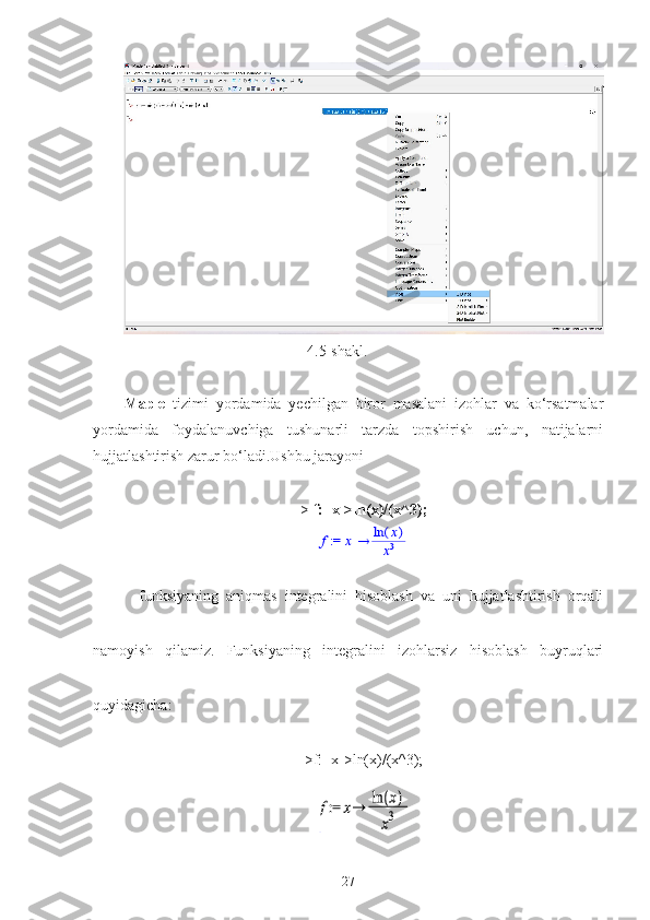 4.5-shakl.
Maple   tizimi   yordamida   yechilgan   biror   masalani   izohlar   va   ko‘rsatmalar
yordamida   foydalanuvchiga   tushunarli   tarzda   topshirish   uchun,   natijalarni
hujjatlashtirish zarur bo‘ladi.Ushbu jarayoni
>  f:=x->ln(x)/(x^3); := f	x	(	)	ln	x
x3
    funksiyaning   aniqmas   integralini   hisoblash   va   uni   hujjatlashtirish   orqali
namoyish   qilamiz.   Funksiyaning   integralini   izohlarsiz   hisoblash   buyruqlari
quyidagicha:
>f:=x->ln(x)/(x^3);	
 : = f x()lnxx3
27 