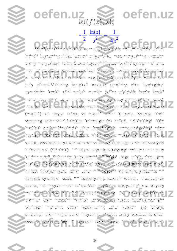                                            
                                           
Bajarilgan ishning sarlavhasi va muallifi to‘g’risida ma’lumot kiritish uchun,
birinchi   buyruqning   oldiga   kursorni   qo‘yamiz   va   Insert   menyusining   Execution
qismiy   menyusidagi   Before   Cursor   buyrug’ini   bajaramiz.Kiritilayotgan   ma’lumot
matn  bo‘lgani   uchun   vositalar   panelidagi   T   tugmani   bosib,   matnli   ma’lumot   turli
xil stil va shriftlarda kiritish imkoni mavjud. Jimlik qoidasi  bo‘yicha Normal stili
joriy   qilinadi.Muhitning   kontekstli   vositalar   panelining   chap   burchagidagi
oynachadan   kerakli   stilni   tanlash   mumkin   (stillar   to‘g’risida   barcha   kerakli
ma’lumotlarni olish uchun Format menyusidagi Style buyrug’ini basharish kerak).
Title   (nom)   stilini   tanlab,   sarlavha   matinini   kiritamiz.   Stillar   maydonida   Author
(muallifi)   stili   paydo   bo‘ladi   va   muallif   nomini   kiritamiz.   Natijada   ishchi
varaqning   ko‘rinishi   4.6-shaklda   ko‘rsatilganidek   bo‘ladi.   4.6-shakldagi   ikkita
hisoblash guruhini birlashtirish uchun ularni belgilab, Format  opsiyasidagi  Indent
buyrug’ini   basharish   kerak.   Natijada   ishchi   varaqda   maxsus   “-”   (yoki   “+”)   va
vertikal qavs belgilari yordamida ishchi varaqning belgilangan qismi bir seksiyaga
birlashtiriladi.   (4.7-shakl).   “-”   belgisi   turganda   seksiyadagi   ma’lumot   monitorda
ko‘rinib   turadi.   Sichqoncha   ko‘rsatkichini   “-”   belgisi   ustiga   qo‘yib,   chap   tugma
bosilsa, “+” belgisi baydo bo‘lib vertikal qavs qoladi, seksiyadagi ma’lumot g’oyib
bo‘ladi.   Seksiyani   yana   ochish   uchun   “+”   belgisini   sichqoncha   yordamida   “-”
belgisiga   aylantirish   kerak.   “-”   belgisi   yoniga   kursorni   keltirib   ,   Enter   tugmasi
bosilsa, matn maydoni hosil  bo‘ladi.Matn maydoniga seksiya  to‘g’risida ixtiyoriy
ma’lumotni   kiritsa   bo‘ladi.(4.7-shakl).Seksiyaning   f(x)   funksiya   aniqlangan
qismidan   keyin   integralni   hisoblash   uchun   qanday   buyruq   bajarilayotganligini
izohlovchi   ma’lumot   kiritish   kerak.Buning   uchun   kursorni   f(x)   funksiya
aniqlangan   qismining   chiqarish   maydoniga   o‘rnatib,   asosiy   vositalar   panelidan
avval   |>   tugmasini,   keyin   T   tugmasini   bosish   keraka.   Natijada   kursorni   turgan
28 