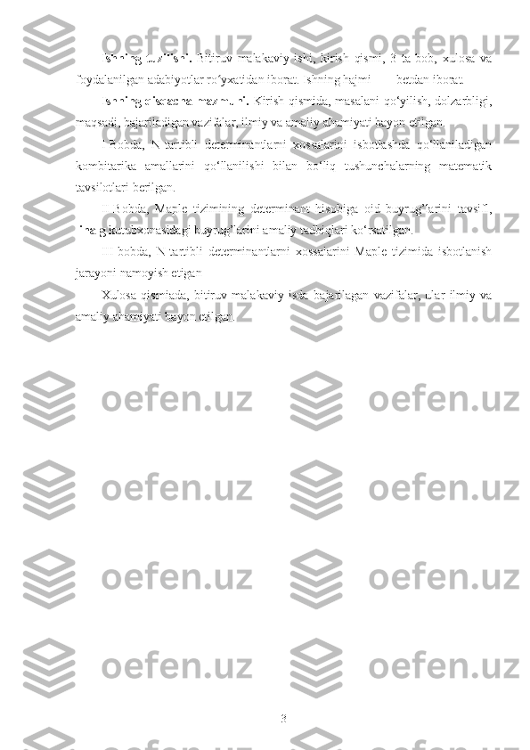 Ishning   tuzilishi.   Bitiruv   malakaviy   ishi,   kirish   qismi,   3   ta   bob,   xulosa   va
foydalanilgan adabiyotlar ro yxatidan iborat. Ishning hajmi ___ betdan iborat.ʻ
Ishning qisqacha mazmuni.   Kirish qismida, masalani qo‘yilish, dolzarbligi,
maqsadi, bajariladigan vazifalar, ilmiy va amaliy ahamiyati bayon etilgan.
I-Bobda,   N-tartibli   determinantlarni   xossalarini   isbotlashda   qo‘llaniladigan
kombitarika   amallarini   qo‘llanilishi   bilan   bo‘liq   tushunchalarning   matematik
tavsilotlari berilgan.
II-Bobda,   Maple   tizimining   determinant   hisobiga   oid   buyrug’larini   tavsifl,
linalg  kutubxonasidagi buyrug’larini amaliy tadbiqlari ko‘rsatilgan.
III-bobda,   N-tartibli   determinantlarni   xossalarini   Maple   tizimida   isbotlanish
jarayoni namoyish etigan
Xulosa   qismiada,   bitiruv   malakaviy   isda   bajarilagan   vazifalar,   ular   ilmiy   va
amaliy ahamiyati bayon etilgan.  
3 