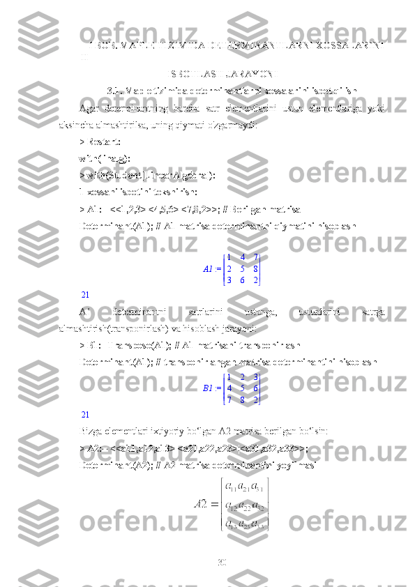 II I  BOB.  MAPLE TIZIMIDA DETERMINANTLARNI XOSSALARINI
ISBOTLASH JARAYONI
3.1.  Maple tizimida determinantlarni xossalarini isbot qilish
Agar   determinantning   barcha   satr   elementlarini   ustun   elementlariga   yoki
aksincha almashtirilsa, uning qiymati o'zgarmaydi: 
>  Restart:
with(linalg):
>  with(Student[LinearAlgebra]):
1-xossani isbotini tekshirish:
>  A1:= <<1,2,3>|<4,5,6>|<7,8,2>>; # Berilgan matrisa
Determinant(A1); # A1 matrisa determinantni qiymatini hisoblash
 := A1 




 




1 4 7
2 5 8
3 6 2
21
A1   determinantni   satrlarini   ustunga,   ustunlarini   satrga
almashtirish(transponirlash) va hisoblash jarayoni:
>  B1:=Transpose(A1); # A1 matrisani transponirlash
Determinant(A1); # transponirlangan matrisa determinantini hisoblash
 := B1 




 




1 2 3
4 5 6
7 8 2
21
Bizga elementlari ixtiyoriy bo‘lgan A2 matrisa berilgan bo‘lsin:
>  A2:= <<a11,a12,a13>|<a21,a22,a23>|<a31,a32,a33>>;
Determinant(A2); # A2 matrisa determinantini yoyilmasi
30 