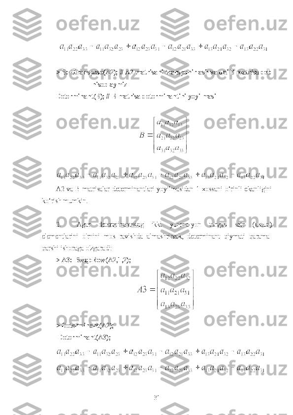 >  B:=Transpose(A2); # A2 matrisani transponirlash va uni B matrisa deb
                     hisoblaymiz
Determinant(B); # B matrisa determinantini yoyilmasi
                                              
A2 va B matrisalar  determinantlari yoyilmasidan 1-xossani  o‘rinli ekanligini
ko‘rish mumkin.
2. Agar   determinantning   ikki   yonma-yon   turgan   satr   (ustun)
elementlarini   o'rnini   mos   ravishda   almashtirsak,   determinant   qiymati   qarama-
qarshi ishoraga o'zgaradi:
>  A3:=SwapRow(A2,1,2);
                                              
>  Determinant(A2);
-Determinant(A3);
31 