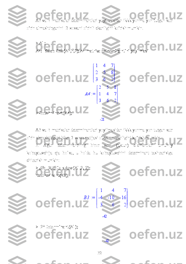 A3 va B matrisalar determinantlari yoyilmasidan ikkk yonma yon turgan satr
o‘rin almashtirganini  2-xossani o‘rinli ekanligini ko‘rish mumkin.
>  A1;
A4:=SwapRow(A1,1,2);A4 matrisa determinantini yoyilmasi





 




1 4 7
2 5 8
3 6 2
                                              := A4 




 




2 5 8
1 4 7
3 6 2
>  Determinant(A4);
                                                           -21
A3 va B matrisalar determinantlari yoyilmasidan ikkk yonma yon turgan satr
o‘rin almashtirgani bilan 2-xossa natijasi o‘zgarmaganligini ko‘rish mumkin.
3.   Agar   determinantning   biror   satri   (ustun)   elementlari   umumiy
ko'paytuvchija   eja   bo'lsa,   u   holda   bu   ko'paytuvchini   determinant   tashqarisiga
chiqarish mumkin:
>  B3:=MultiplyRow(A1,2,-2);
Determinant(B3);
                                             := B3 




 




1 4 7
-4 -10 -16
3 6 2
                                                             -42
>  -2*Determinant(A1);
                                                               -42
32 